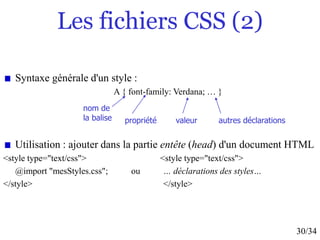 30/34
Les fichiers CSS (2)
Syntaxe générale d'un style :
A { font-family: Verdana; … }
Utilisation : ajouter dans la partie entête (head) d'un document HTML
<style type="text/css"> <style type="text/css">
@import "mesStyles.css"; ou … déclarations des styles…
</style> </style>
nom de
la balise propriété valeur autres déclarations
 