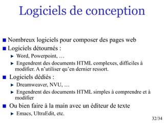 32/34
Logiciels de conception
Nombreux logiciels pour composer des pages web
Logiciels détournés :
Word, Powerpoint, …
Engendrent des documents HTML complexes, difficiles à
modifier. A n’utiliser qu’en dernier ressort.
Logiciels dédiés :
Dreamweaver, NVU, …
Engendrent des documents HTML simples à comprendre et à
modifier
Ou bien faire à la main avec un éditeur de texte
Emacs, UltraEdit, etc.
 