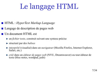 7/34
Le langage HTML
HTML : HyperText Markup Language
Langage de description de pages web
Un document HTML est
un fichier texte, construit suivant une syntaxe précise
structuré par des balises
interprété (visualisé) dans un navigateur (Mozilla Firefox, Internet Explorer,
Safari, etc.)
créé dans un éditeur de pages web (NVU, Dreamweaver) ou tout éditeur de
texte (bloc-notes, wordpad, jedit)
 