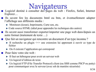 8/34
Navigateurs
Logiciel destiné à consulter des pages du web : Firefox, Safari, Internet
Explorer…
Ils savent lire les documents html ou htm, et éventuellement adapter
l’affichage aux différents media :
Moniteurs (écran), Imprimante, Carte son, etc.
Code source HTML (idéal pour apprendre les techniques des autres)
Ils savent aussi transformer exporter/importer une page web dans/depuis un
autre format (traitement de texte …)
Que fait un navigateur qui rencontre un document d’un type inconnu ?
Il recherche un plugin <=> une extension lui apprenant à ouvrir ce type de
fichier
Ou il exécute l’application qui correspond
Pour faire votre site web :
Il faut un hébergeur pour avoir un serveur web
Un logiciel d’édition de texte
Un logiciel FTP (File Transfer Protocol) client (ou SSH comme PSCP ou putty)
pour communiquer avec le serveur (avec ssh de manière sécurisée)
 