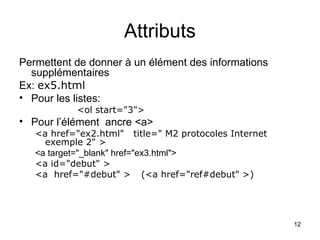 12
Attributs
Permettent de donner à un élément des informations
supplémentaires
Ex: ex5.html
• Pour les listes:
<ol start="3">
• Pour l’élément ancre <a>
<a href="ex2.html" title=" M2 protocoles Internet
exemple 2" >
<a target="_blank" href="ex3.html">
<a id="debut" >
<a href="#debut" > (<a href="ref#debut" >)
 
