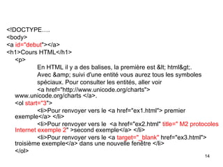 14
<!DOCTYPE….
<body>
<a id="debut"></a>
<h1>Cours HTML</h1>
<p>
En HTML il y a des balises, la première est < html>.
Avec &amp; suivi d'une entité vous aurez tous les symboles
spéciaux. Pour consulter les entités, aller voir
<a href="http://www.unicode.org/charts">
www.unicode.org/charts </a>.
<ol start="3">
<li>Pour renvoyer vers le <a href="ex1.html"> premier
exemple</a> </li>
<li>Pour renvoyer vers le <a href="ex2.html" title=" M2 protocoles
Internet exemple 2" >second exemple</a> </li>
<li>Pour renvoyer vers le <a target="_blank" href="ex3.html">
troisième exemple</a> dans une nouvelle fenêtre </li>
</ol>
 