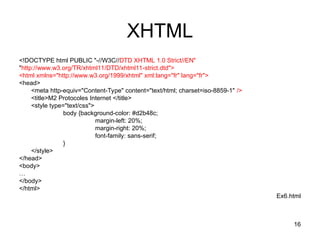 16
XHTML
<!DOCTYPE html PUBLIC "-//W3C//DTD XHTML 1.0 Strict//EN"
"http://www.w3.org/TR/xhtml11/DTD/xhtml11-strict.dtd">
<html xmlns="http://www.w3.org/1999/xhtml" xml:lang="fr" lang="fr">
<head>
<meta http-equiv="Content-Type" content="text/html; charset=iso-8859-1" />
<title>M2 Protocoles Internet </title>
<style type="text/css">
body {background-color: #d2b48c;
margin-left: 20%;
margin-right: 20%;
font-family: sans-serif;
}
</style>
</head>
<body>
…
</body>
</html>
Ex6.html
 