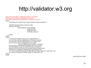 17
http://validator.w3.org
<!DOCTYPE html PUBLIC "-//W3C//DTD XHTML 1.0 Strict//EN"
"http://www.w3.org/TR/xhtml11/DTD/xhtml11-strict.dtd">
<html xmlns="http://www.w3.org/1999/xhtml" xml:lang="fr" lang="fr">
<head>
<meta http-equiv="Content-Type" content="text/html; charset=iso-8859-1" />
<title>M2 Protocoles Internet: exemple 2 </title>
<style type="text/css">
body {background-color: #d2b48c;
margin-left: 20%;
margin-right: 20%;
font-family: sans-serif;
}
</style>
</head>
<body>
<h1> Ceci est le début du cours, avec un grand titre</h1>
<p> Pour faire le premier paragraphe avec du texte et autre</p>
<h2> Ceci est un titre de niveau inférieur il y a 6 niveaux </h2>
<p> Pour faire le second paragraphe avec une image
<img src="matete.gif" alt="ma tête"/> et autre</p>
<p> Pour faire le <em>troisième paragraphe</em> avec du texte.
Si le texte dépasse la ligne ce n'est pas les retours à la ligne du
texte source qui sont conservés. De nouveaux retours à la ligne seront
insérés là où le navigateur considérera que c'est nécessaire.</p>
<p> <img src="valid-xhtml10.png" alt="Valid HTML 4.01 Strict" height="31" width="88"/></p>
<p> <img src="rien.png" alt="Valide" height="31" width="88"/></p>
</body>
</html>
ex2VALIDX.html CertifX
 