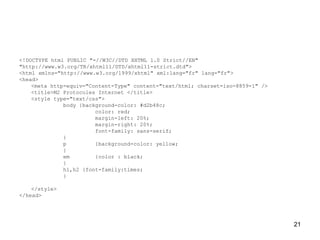 21
<!DOCTYPE html PUBLIC "-//W3C//DTD XHTML 1.0 Strict//EN"
"http://www.w3.org/TR/xhtml11/DTD/xhtml11-strict.dtd">
<html xmlns="http://www.w3.org/1999/xhtml" xml:lang="fr" lang="fr">
<head>
<meta http-equiv="Content-Type" content="text/html; charset=iso-8859-1" />
<title>M2 Protocoles Internet </title>
<style type="text/css">
body {background-color: #d2b48c;
color: red;
margin-left: 20%;
margin-right: 20%;
font-family: sans-serif;
}
p {background-color: yellow;
}
em {color : black;
}
h1,h2 {font-family:times;
}
</style>
</head>
 