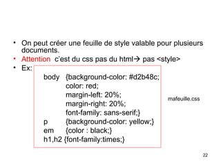 22
• On peut créer une feuille de style valable pour plusieurs
documents.
• Attention c’est du css pas du html pas <style>
• Ex:
body {background-color: #d2b48c;
color: red;
margin-left: 20%;
margin-right: 20%;
font-family: sans-serif;}
p {background-color: yellow;}
em {color : black;}
h1,h2 {font-family:times;}
mafeuille.css
 