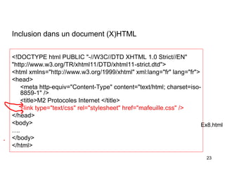 23
Inclusion dans un document (X)HTML
<!DOCTYPE html PUBLIC "-//W3C//DTD XHTML 1.0 Strict//EN"
"http://www.w3.org/TR/xhtml11/DTD/xhtml11-strict.dtd">
<html xmlns="http://www.w3.org/1999/xhtml" xml:lang="fr" lang="fr">
<head>
<meta http-equiv="Content-Type" content="text/html; charset=iso-
8859-1" />
<title>M2 Protocoles Internet </title>
<link type="text/css" rel="stylesheet" href="mafeuille.css" />
</head>
<body>
….
</body>
</html>
Ex8.html
 