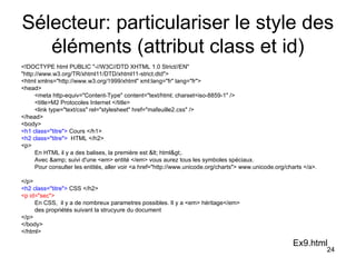 24
Sélecteur: particulariser le style des
éléments (attribut class et id)
<!DOCTYPE html PUBLIC "-//W3C//DTD XHTML 1.0 Strict//EN"
"http://www.w3.org/TR/xhtml11/DTD/xhtml11-strict.dtd">
<html xmlns="http://www.w3.org/1999/xhtml" xml:lang="fr" lang="fr">
<head>
<meta http-equiv="Content-Type" content="text/html; charset=iso-8859-1" />
<title>M2 Protocoles Internet </title>
<link type="text/css" rel="stylesheet" href="mafeuille2.css" />
</head>
<body>
<h1 class="titre"> Cours </h1>
<h2 class="titre"> HTML </h2>
<p>
En HTML il y a des balises, la première est < html>.
Avec &amp; suivi d'une <em> entité </em> vous aurez tous les symboles spéciaux.
Pour consulter les entités, aller voir <a href="http://www.unicode.org/charts"> www.unicode.org/charts </a>.
</p>
<h2 class="titre"> CSS </h2>
<p id="sec">
En CSS, il y a de nombreux parametres possibles. Il y a <em> héritage</em>
des propriétés suivant la strucyure du document
</p>
</body>
</html>
Ex9.html
 