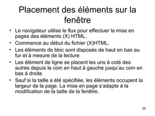 26
Placement des éléments sur la
fenêtre
• Le navigateur utilise le flux pour effectuer la mise en
pages des éléments (X) HTML.
• Commence au début du fichier (X)HTML.
• Les éléments de bloc sont disposés de haut en bas au
fur et à mesure de la lecture
• Les élément de ligne se placent les uns à coté des
autres depuis le coin en haut à gauche jusqu’au coin en
bas à droite
• Sauf si la taille a été spécifiée, les éléments occupent la
largeur de la page. La mise en page s’adapte à la
modification de la taille de la fenêtre.
 