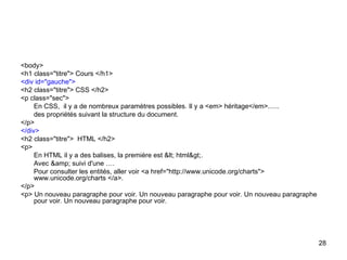 28
<body>
<h1 class="titre"> Cours </h1>
<div id="gauche">
<h2 class="titre"> CSS </h2>
<p class="sec">
En CSS, il y a de nombreux paramètres possibles. Il y a <em> héritage</em>......
des propriétés suivant la structure du document.
</p>
</div>
<h2 class="titre"> HTML </h2>
<p>
En HTML il y a des balises, la première est < html>.
Avec &amp; suivi d'une ….
Pour consulter les entités, aller voir <a href="http://www.unicode.org/charts">
www.unicode.org/charts </a>.
</p>
<p> Un nouveau paragraphe pour voir. Un nouveau paragraphe pour voir. Un nouveau paragraphe
pour voir. Un nouveau paragraphe pour voir.
 