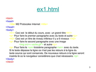 3
ex1.html
<html>
<head>
<title>M2 Protocoles Internet </title>
</head>
<body>
<h1> Ceci est le début du cours, avec un grand titre</h1>
<p> Pour faire le premier paragraphe avec du texte et autre</p>
<h2> Ceci est un titre de niveau inférieur il y a 6 niveaux </h2>
<p> Pour faire le second paragraphe avec une image
<img src=« vache.gif"> et autre</p>
<p> Pour faire le <em>troisième paragraphe</em> avec du texte.
Si le texte dépasse la ligne ce n'est pas les retours à la ligne du
texte source qui sont conservés. De nouveaux retours à la ligne seront
insérés là où le navigateur considérera que c'est nécessaire.</p>
</body>
</html>
 