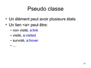 31
Pseudo classe
• Un élément peut avoir plusieurs états
• Un lien <a> peut être:
– non visité, a:link
– visité, a:visited
– survolé, a:hover
– …
 