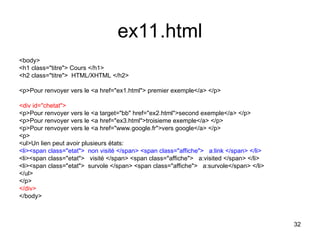 32
ex11.html
<body>
<h1 class="titre"> Cours </h1>
<h2 class="titre"> HTML/XHTML </h2>
<p>Pour renvoyer vers le <a href="ex1.html"> premier exemple</a> </p>
<div id="chetat">
<p>Pour renvoyer vers le <a target="bb" href="ex2.html">second exemple</a> </p>
<p>Pour renvoyer vers le <a href="ex3.html">troisieme exemple</a> </p>
<p>Pour renvoyer vers le <a href="www.google.fr">vers google</a> </p>
<p>
<ul>Un lien peut avoir plusieurs états:
<li><span class="etat"> non visité </span> <span class="affiche"> a:link </span> </li>
<li><span class="etat"> visité </span> <span class="affiche"> a:visited </span> </li>
<li><span class="etat"> survole </span> <span class="affiche"> a:survole</span> </li>
</ul>
</p>
</div>
</body>
 