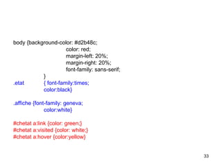 33
body {background-color: #d2b48c;
color: red;
margin-left: 20%;
margin-right: 20%;
font-family: sans-serif;
}
.etat { font-family:times;
color:black}
.affiche {font-family: geneva;
color:white}
#chetat a:link {color: green;}
#chetat a:visited {color: white;}
#chetat a:hover {color:yellow}
 