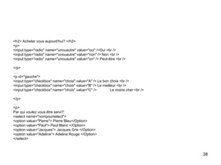 38
<h2> Acheter vous aujourd'hui? </h2>
<p>
<input type="radio" name="unouautre" value="oui" />Oui <br />
<input type="radio" name="unouautre" value="non" /> Non <br />
<input type="radio" name="unouautre" value="on" /> Peut-être <br />
</p>
….
<p id="gauche">
<input type="checkbox" name="choix" value="A" /> Le bon choix <br />
<input type="checkbox" name="choix" value="B" /> Le meilleur <br />
<input type="checkbox" name="choix" value="C" /> Le moins cher <br />
</p>
…
<p>
Par qui voulez vous être servi?:
<select name="nompourselect">
<option value="Pierre"> Pierre Bleu</Option>
<option value="Paul"> Paul Blanc </Option>
<option value="Jacques"> Jacques Gris </Option>
<option value="Adeline"> Adeline Rouge </Option>
</select>
 