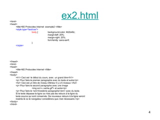 4
ex2.html
<html>
<head>
<title>M2 Protocoles Internet exemple2 </title>
<style type="text/css">
body { background-color: #d2b48c;
margin-left: 20%;
margin-right: 20%;
font-family: sans-serif;
}
</style>
</head>
<html>
<head>
<title>M2 Protocoles Internet </title>
</head>
<body>
<h1> Ceci est le début du cours, avec un grand titre</h1>
<p> Pour faire le premier paragraphe avec du texte et autre</p>
<h2> Ceci est un titre de niveau inférieur il y a 6 niveaux </h2>
<p> Pour faire le second paragraphe avec une image
<img src=« vache.gif"> et autre</p>
<p> Pour faire le <em>troisième paragraphe</em> avec du texte.
Si le texte dépasse la ligne ce n'est pas les retours à la ligne du
texte source qui sont conservés. De nouveaux retours à la ligne seront
insérés là où le navigateur considérera que c'est nécessaire.</p>
</body>
</html>
 