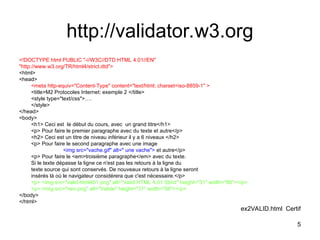 5
http://validator.w3.org
<!DOCTYPE html PUBLIC "-//W3C//DTD HTML 4.01//EN"
"http://www.w3.org/TR/html4/strict.dtd">
<html>
<head>
<meta http-equiv="Content-Type" content="text/html; charset=iso-8859-1" >
<title>M2 Protocoles Internet: exemple 2 </title>
<style type="text/css">….
</style>
</head>
<body>
<h1> Ceci est le début du cours, avec un grand titre</h1>
<p> Pour faire le premier paragraphe avec du texte et autre</p>
<h2> Ceci est un titre de niveau inférieur il y a 6 niveaux </h2>
<p> Pour faire le second paragraphe avec une image
<img src="vache.gif" alt=" une vache"> et autre</p>
<p> Pour faire le <em>troisième paragraphe</em> avec du texte.
Si le texte dépasse la ligne ce n'est pas les retours à la ligne du
texte source qui sont conservés. De nouveaux retours à la ligne seront
insérés là où le navigateur considérera que c'est nécessaire.</p>
<p> <img src="valid-html401.png" alt="Valid HTML 4.01 Strict" height="31" width="88"></p>
<p> <img src="rien.png" alt="Valide" height="31" width="88"></p>
</body>
</html>
ex2VALID.html Certif
 