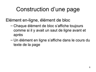 6
Construction d’une page
Elément en-ligne, élément de bloc
– Chaque élément de bloc s’affiche toujours
comme si il y avait un saut de ligne avant et
après
– Un élément en ligne s’affiche dans le cours du
texte de la page
 