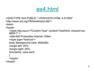 8
ex4.html
<!DOCTYPE html PUBLIC "-//W3C//DTD HTML 4.01//EN"
"http://www.w3.org/TR/html4/strict.dtd">
<html>
<head>
<meta http-equiv="Content-Type" content="text/html; charset=iso-
8859-1" >
<title>M2 Protocoles Internet </title>
<style type="text/css">
body {background-color: #d2b48c;
margin-left: 20%;
margin-right: 20%;
font-family: sans-serif;
}
</style>
</head>
 