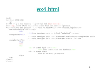 9
ex4.html
<body>
<h1>Cours HTML</h1>
<p>
En HTML il y a des balises, la première est < html>.
Avec &amp; suivi d'une entité vous aurez tous les symboles spéciaux.
Pour consulter les entités, aller voir <a href="http://www.unicode.org/charts">
www.unicode.org/charts </a>.
<ol>
<li>Pour renvoyer vers le <a href="ex1.html"> premier
exemple</a></li>
<li>Pour renvoyer vers le <a href="ex2.html">second exemple</a> </li>
<li>Pour renvoyer vers le <a href="ex3.html"> troisième
exemple</a></li>
</ol>
<hr>
<dl>
<dt> un autre type liste</dt>
<dd> avec indentation des éléments</dd>
<dt> le titre </dt>
<dd> et sa description</dd>
</dl>
</p>
</body>
</html>
 