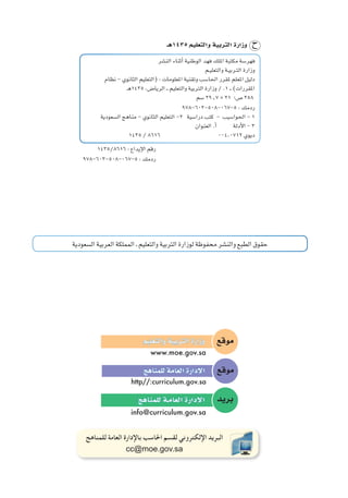 ‫ال�سعودية‬‫العربية‬‫المملكة‬‫ـ‬‫والتعليم‬‫التربية‬‫لوزارة‬‫محفوظة‬‫والن�شر‬‫الطبع‬‫حقوق‬
‫موقع‬‫والتعليم‬‫التربية‬‫وزارة‬
www.moe.gov.sa
‫موقع‬‫للمناهج‬‫العامة‬‫إدارة‬‫ل‬‫ا‬
http//:curriculum.gov.sa
‫بريد‬‫للمناهج‬‫العامـة‬‫إدارة‬‫ل‬‫ا‬
info@curriculum.gov.sa
‫للمناهج‬ ‫العامة‬ ‫باإلدارة‬ ‫احلاسب‬ ‫لقسم‬ ‫اإللكتروني‬ ‫البريد‬
cc@moe.gov.sa
1435/8616 : ‫إيداع‬‫ل‬‫ا‬ ‫رقم‬
978-603-508-067-5 : ‫ردمك‬
‫الن�شر‬ ‫أثناء‬� ‫الوطنية‬ ‫فهد‬ ‫امللك‬ ‫مكتبة‬ ‫فهر�سة‬
‫ـم‬‫ي‬‫والتعل‬ ‫ـة‬‫ي‬‫ـرب‬‫ت‬‫ال‬ ‫وزارة‬
‫نظام‬ - ‫الثانوي‬ ‫(التعليم‬ : ‫املعلومات‬ ‫وتقنية‬ ‫احلا�سب‬ ‫ملقرر‬ ‫املعلم‬ ‫دليل‬
‫5341هـ‬ ،‫الريا�ض‬ ‫ـ‬‫ـ‬ ‫والتعليم‬ ‫الرتبية‬ ‫وزارة‬ / .1 ‫ـ‬‫ـ‬ )‫املقررات‬
‫�سم‬ 29٫7 * 21 ‫�ص؛‬ 258
978-603-508-067-5 : ‫ردمك‬
‫ال�سعودية‬ ‫مناهج‬ - ‫الثانوي‬ ‫التعليم‬ -2 ‫درا�سية‬ ‫كتب‬ - ‫احلوا�سيب‬ - 1
‫العنوان‬ .‫أ‬� ‫أدلة‬‫ل‬‫ا‬ - 3
	1435 / 8616 	 004،0712 ‫ديوي‬
‫5341هـ‬ ‫والتعليم‬ ‫الرتبية‬ ‫وزارة‬
 