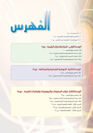 5 ‫ص‬ .. ‫املــقدمــة‬ 1 ‫ـ‬ 1
6 ‫ص‬ .. ‫التعليمية‬ ‫والوحدات‬ ‫العامة‬ ‫األهداف‬ 2 ‫ـ‬ 1
6 ‫ص‬ .. ‫احلصص‬ ‫على‬ ‫التعليمية‬ ‫الوحدات‬ ‫توزيع‬ 3 ‫ـ‬ 1
41‫ص‬..‫وتطبيقاتها‬‫السحابية‬‫الحوسبة‬:‫الثانية‬‫الوحدة‬
42‫ص‬ .. ‫احلصص‬ ‫توزيع‬ ‫ملخص‬ : ً‫ا‬‫أول‬
43‫ص‬ .. )‫الـنـظري‬ ‫(اجلزء‬ ‫للوحدة‬ ‫التخطيط‬ ‫مرشد‬ : ‫ا‬ً‫ي‬‫ثان‬
9‫ص‬..‫الرقمية‬‫والدوائر‬‫البيئة‬:‫األولى‬‫الوحدة‬
10 .. ‫احلصص‬ ‫توزيع‬ ‫ملخص‬ : ً‫ا‬‫أول‬
11‫ص‬ .. )‫الـنـظري‬ ‫(اجلزء‬ ‫للوحدة‬ ‫التخطيط‬ ‫مرشد‬ : ‫ا‬ً‫ي‬‫ثان‬
13‫ص‬ .. )‫النظري‬ ‫(اجلزء‬ ‫التدريس‬ ‫إرشادات‬ : ‫ا‬ً‫ث‬‫ثال‬
14‫ص‬ .. )‫العملي‬ ‫(اجلزء‬ ‫للوحدة‬ ‫التخطيط‬ ‫مرشد‬ : ‫ا‬ً‫ع‬‫راب‬
65‫ص‬.. ‫الرقمية‬‫والمكتبات‬‫والموسوعات‬‫المعلومات‬‫قواعد‬:‫الثالثة‬‫الوحدة‬
67‫ص‬ .. ‫احلصص‬ ‫توزيع‬ ‫ملخص‬ : ً‫ا‬‫أول‬
68‫ص‬ .. )‫الـنـظري‬ ‫(اجلزء‬ ‫للوحدة‬ ‫التخطيط‬ ‫مرشد‬ : ‫ا‬ً‫ي‬‫ثان‬
69‫ص‬ .. )‫العملي‬ ‫(اجلزء‬ ‫للوحدة‬ ‫التخطيط‬ ‫مرشد‬ : ‫ا‬ً‫ث‬‫ثال‬
94 ‫ص‬ .. ‫املنزلية‬ ‫الرقمية‬ ‫املكتبة‬ : ‫األول‬ ‫التدريب‬
95 ‫ص‬ .. ‫ويكيبيديا‬ ‫موسوعة‬ : ‫الثاني‬ ‫التدريب‬
96 ‫ص‬ .. ‫الشاملة‬ ‫املكتبة‬ : ‫الثالث‬ ‫التدريب‬
 