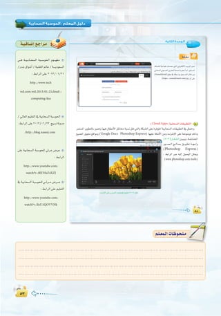 µ≥µ≥
:
µ∏
:‫اﻟﺜﺎﻧﻴﺔ‬ ‫اﻟـﻮﺣـﺪة‬
µ∏
•É``°û`f
»HÉë°ùdG»Jƒ```°üdGøjõîàdGáeóNáHôéàHCGóHG,≥HÉ```°ùdG
(Soundcloud)™bƒe‘¬à£°SGƒHπ«é```°ùàdG∫ÓNøe
( )§HGôdG≈∏Y
:(CloudApps) á«HÉë°ùdGäÉ≤«Ñ£àdG 4
ôªà°ùŸGôjƒ£àdÉHõ«ªàJhÉ¡«a∫É£YC’GôWÉﬂáÑ°ùfπ≤J»àdGháµÑ°ûdG≈∏YIôaƒàŸGá«HÉë°ùdGäÉ≤«Ñ£àdG‘πãªàJh
≠«°üdG πjƒ– ™bGƒeh (Google Docs , Photoshop Express) É¡«∏Y á∏ãeC’G øeh âfÎfE’G ≈∏Y ÉgOƒLƒd ∂dPh
(7-2)π```µ°ûdGø``«Ñjh,á`Ø``∏``àîŸG
Qƒ```°ü``dG è``dÉ``©e ≥```«Ñ£J á``¡LGh
(Photoshop Express)
: §HGôdG ÈY ¬«dEG ∫ƒ°UƒdG øµÁh
(www.photoshop.com/tools)
âfÎfE’G≈∏Y¢SÈ°ùcGÜƒ°TƒJƒa≥«Ñ£J(7-2)πµ°T
á`«`aÉ`°VEG™`LGô`e
»```a á``«``HÉ``ë°ùdG áÑ```°Sƒ◊G Ωƒ```¡Øe
/QóæH¥Gƒ°TCG/á«æ≤àdG⁄ÉY/á````jOƒ©°ùdG
:§HGôdG≈∏Y2013/01/21
http://www.tech
wd.com/wd/2013/01/21cloud-/
computing-ksa
/ ‹É©dG º«∏©àdG ‘ á«HÉë°ùdG áÑ°Sƒ◊G
:§HGôdG≈∏Y2013/06/22 è«°ùfáfhóe
/http://blog.naseej.com
≈∏Y á«HÉë°ùdG áÑ°Sƒë∏d »Fôe ¢VôY
:§HGôdG
http://www.youtube.com/
watch?v=0lEYfuZ4XZI
‘ á«HÉë°ùdG áÑ°Sƒë∏d »``Fô``e ¢Vô```Y
:§HGôdG≈∏Yº«∏©àdG
http://www.youtube.com/
watch?v=llxU1QOVVNk
........................................................................................................................
........................................................................................................................
........................................................................................................................
.........................................................................................................................
º`∏`©ª`dGäÉ`Xƒ`ë`∏`eº`∏`©ª`dGäÉ`Xƒ`ë`∏`e
 
