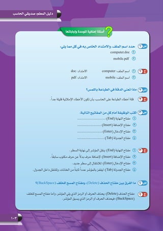 103
‫الحاسب‬ ‫صديقي‬ :‫المعلم‬ ‫دليل‬
:‫يلي‬ ‫مما‬ ‫كل‬ ‫في‬ ‫به‬ ‫الخاص‬ ‫واالمتداد‬ ،‫الملف‬ ‫اسم‬ ‫حدد‬
11computer.doc
22mobile.pdf
‫باللمس؟‬ ‫الطباعة‬ ‫في‬ ‫الدقة‬ ‫تعني‬ ‫ماذا‬
.ً‫ا‬‫جد‬ ‫قليلة‬ ‫اإلمالئية‬ ‫األخطاء‬ ‫تكون‬ ‫بأن‬ ،‫الحاسب‬ ‫على‬ ‫الطباعة‬ ‫أخطاء‬ ‫قلة‬
:‫التالية‬ ‫المفاتيح‬ ‫من‬ ٍ‫كل‬ ‫أمام‬ ‫الوظيفة‬ ‫اكتب‬
11..........................:)End( ‫النهاية‬ ‫مفتاح‬
22......................:)Insert( ‫اإلضافة‬ ‫مفتاح‬
33.......................:)Enter( ‫اإلدخال‬ ‫مفتاح‬
44.........................:)Tab( ‫الجدولة‬ ‫مفتاح‬
11.‫السطر‬ ‫نهاية‬ ‫إلى‬ ‫المؤشر‬ ‫ينقل‬ :)End( ‫النهاية‬ ‫مفتاح‬
22.ً‫ا‬‫سابق‬ ‫مكتوب‬ ‫حرف‬ ‫عن‬ ً‫ال‬‫بد‬ ‫حرف‬ ‫إلضافة‬ :)Insert( ‫اإلضافة‬ ‫مفتاح‬
33.‫جديد‬ ‫سطر‬ ‫إلى‬ ‫لالنتقال‬ :)Enter( ‫اإلدخال‬ ‫مفتاح‬
44	.‫الجدول‬ ‫داخل‬ ‫وللتنقل‬ ،‫الخانات‬ ‫من‬ ً‫ا‬‫ثابت‬ ً‫ا‬‫عدد‬ ‫بالمؤشر‬ ‫ليقفز‬ :)Tab( ‫الجدولة‬ ‫مفتاح‬
‫)؟‬BackSpace( ‫للخلف‬ ‫المسح‬ ‫ومفتاح‬ ،)Delete( ‫الحذف‬ ‫مفتاح‬ ‫بين‬ ‫الفرق‬ ‫ما‬
‫للخلف‬ ‫المسح‬ ‫مفتاح‬ ‫وأما‬ ،‫المؤشر‬ ‫يلي‬ ‫الذي‬ ‫الرمز‬ ‫أو‬ ‫الحرف‬ ‫يحذف‬ :)Delete( ‫الحذف‬ ‫مفتاح‬
.‫المؤشر‬ ‫يسبق‬ ‫الذي‬ ‫الرمز‬ ‫أو‬ ‫الحرف‬ ‫فيحذف‬ :)BackSpace(
1 ‫س‬
2 ‫س‬
3 ‫س‬
4 ‫س‬
1 ‫ج‬
2 ‫ج‬
3 ‫ج‬
4 ‫ج‬
‫وإجاباتها‬ ‫للوحدة‬ ‫إضافية‬ ‫أسئلة‬
11doc :‫االمتداد‬ 		computer :‫الملف‬ ‫اسم‬
22pdf :‫االمتداد‬ 		mobile :‫الملف‬ ‫اسم‬
 