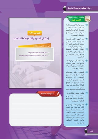 104
‫الرابعة‬ ‫الوحـدة‬ :‫المعلم‬ ‫دليل‬
‫تنفيذ‬ ‫إلجراءات‬ ‫إرشادات‬
‫األول‬ ‫التدريب‬
11‫ـة‬‫ـ‬‫ـ‬‫أنظم‬ ‫ـض‬‫ـ‬‫ـ‬‫بع‬ ‫أن‬ ‫ـاة‬‫ـ‬‫ـ‬‫مراع‬ ‫ـب‬‫ـ‬‫ـ‬‫يج‬
‫توصيـــل‬ ‫تتطلـــب‬ ‫التشـــغيل‬
‫بالحاســـب‬ ‫الـــرأس‬ ‫ســـماعة‬
‫برنامـــج‬ ‫بتشـــغيل‬ ‫البـــدء‬ ‫قبـــل‬
.»‫الصـــوت‬ ‫«مســـجل‬
22‫تســجيل‬ ‫أثنــاء‬ ‫المهــم‬ ‫مــن‬
‫علــى‬ ‫الالقــط‬ ‫إبقــاء‬ ‫الصــوت‬
‫وأن‬ ،‫الفــم‬ ‫مــن‬ ‫قريبــة‬ ‫مســافة‬
.ً‫ا‬‫وواضحــ‬ً‫ا‬‫عاليــ‬‫الصــوت‬‫يكــون‬
33‫الفرصــة‬ ‫الطــاب‬ ‫إعطــاء‬
‫ـتماع‬‫ـ‬‫واالس‬ ‫ـم‬‫ـ‬‫أصواته‬ ‫ـجيل‬‫ـ‬‫لتس‬
‫ـي‬‫ـ‬‫ف‬ ‫ـم‬‫ـ‬‫مهاراته‬ ‫ـزز‬‫ـ‬‫يع‬ ‫ـى‬‫ـ‬‫حت‬ ،‫ـا‬‫ـ‬‫له‬
.‫الحاســب‬
44‫ـاك‬‫ـ‬‫هن‬ ‫أن‬ ‫ـى‬‫ـ‬‫إل‬ ‫ـاب‬‫ـ‬‫الط‬ ‫ـاد‬‫ـ‬‫إرش‬
‫ميــزات‬ ‫تعطــي‬ ‫كثيــرة‬ ‫برامــج‬
‫األصــوات‬ ‫تســجيل‬ ‫عنــد‬ ‫أكثــر‬
.‫وتعديلهــا‬ ‫وحفظهــا‬
55‫معلومــات‬ ‫علــى‬ ‫للحصــول‬
‫تســجيل‬ ‫كيفيــة‬ ‫حــول‬ ‫إثرائيــة‬
‫اســتخدام‬ ‫أو‬ ،‫األصــوات‬
،‫والطابعــة‬ ‫الضوئــي‬ ‫الماســح‬
‫موقــع‬ ‫إلــى‬ ‫الرجــوع‬ ‫يمكــن‬
‫علــى‬ ‫مايكروســوفت‬ ‫شــركة‬
:‫اإلنترنــت‬
http://windows.microsoft.com
66‫مــن‬ ‫الطــاب‬ ‫بعــض‬ ‫تمكيــن‬
‫الضوئــي‬ ‫الماســح‬ ‫اســتخدام‬
‫مهاراتهــم‬ ‫لتعزيــز‬ ‫والطابعــة‬
.‫وتطويرهــا‬ ‫العمليــة‬
77‫ـي‬‫ـ‬‫الضوئ‬ ‫ـح‬‫ـ‬‫المس‬ ‫ـراء‬‫ـ‬‫إج‬ ‫ـل‬‫ـ‬‫يفض‬
‫تغييــر‬ ‫مــع‬ ‫مــرة‬ ‫مــن‬ ‫أكثــر‬
‫بمســح‬ ‫الخاصــة‬ ‫اإلعــدادات‬
،‫األلــوان‬ ‫(تغييــر‬ ‫المســتندات‬
‫حتــى‬ ،)‫المســح‬ ‫دقــة‬ ‫تغييــر‬
‫إمكانيات‬ ‫ـى‬‫ـ‬‫عل‬ ‫الطالب‬ ‫ـرف‬‫ـ‬‫يتع‬
،‫الضوئــي‬ ‫المســح‬ ‫برامــج‬
    .‫بينهــا‬ ‫ويميــز‬
‫المعلم‬ ‫ملحوظات‬
 