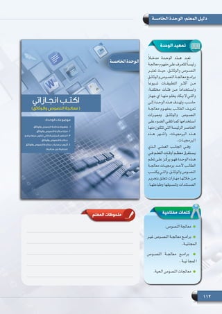 112
‫الخامسة‬ ‫الوحدة‬ :‫المعلم‬ ‫دليل‬
ً‫ا‬‫مدخــ‬ ‫الوحــدة‬ ‫هــذه‬ ‫تعــد‬
‫ـة‬‫ـ‬‫معالج‬‫ـوم‬‫ـ‬‫مفه‬‫ـى‬‫ـ‬‫عل‬‫ـرف‬‫ـ‬‫للتع‬ً‫ا‬‫ـ‬‫ـ‬‫رئيس‬
‫تعتبــر‬ ‫حيــث‬ ،‫والوثائــق‬ ‫النصــوص‬
‫ـق‬‫ـ‬‫والوثائ‬ ‫ـوص‬‫ـ‬‫النص‬ ‫ـة‬‫ـ‬‫معالج‬ ‫ـج‬‫ـ‬‫برام‬
ً‫ا‬‫شــيوع‬ ‫التطبيقــات‬ ‫أكثــر‬ ‫مــن‬
،‫مختلفــة‬ ‫فئــات‬ ‫مــن‬ ً‫ا‬‫واســتخدام‬
‫ـاز‬‫ـ‬‫جه‬ ‫أي‬ ‫ـا‬‫ـ‬‫منه‬ ‫ـو‬‫ـ‬‫يخل‬ ‫ـكاد‬‫ـ‬‫ـي ال ي‬‫ـ‬‫والت‬
‫ـى‬‫ـ‬‫إل‬ ‫ـدة‬‫ـ‬‫الوح‬ ‫ـذه‬‫ـ‬‫ه‬ ‫ـدف‬‫ـ‬‫وته‬ ،‫ـب‬‫ـ‬‫حاس‬
‫معالجــة‬ ‫بمفهــوم‬ ‫الطالــب‬ ‫تعريــف‬
‫ومميــزات‬ ‫والوثائــق‬ ‫النصــوص‬
‫ـى‬‫ـ‬‫عل‬ ‫ـوء‬‫ـ‬‫الض‬ ‫ـي‬‫ـ‬‫تلق‬ ‫ـا‬‫ـ‬‫كم‬ ‫ـتخدامها‬‫ـ‬‫اس‬
‫ـا‬‫ـ‬‫منه‬‫ـون‬‫ـ‬‫تتك‬‫ـي‬‫ـ‬‫الت‬‫ـة‬‫ـ‬‫الرئيس‬‫ـر‬‫ـ‬‫العناص‬
‫هــذه‬ ‫وأشــهر‬ ،‫البرمجيــات‬ ‫هــذه‬
  .‫البرمجيــات‬
‫الــذي‬ ‫العملــي‬ ‫الجانــب‬ ‫وفــي‬
‫ـي‬‫ـ‬‫ف‬ ‫ـم‬‫ـ‬‫التعل‬ ‫ـات‬‫ـ‬‫أوق‬ ‫ـم‬‫ـ‬‫معظ‬ ‫ـتغرق‬‫ـ‬‫يس‬
‫ـم‬‫ـ‬‫تعل‬ ‫ـى‬‫ـ‬‫عل‬ ‫ـز‬‫ـ‬ِّ‫ك‬‫ير‬ ‫ـو‬‫ـ‬‫فه‬ ‫ـدة‬‫ـ‬‫الوح‬ ‫ـذه‬‫ـ‬‫ه‬
‫معالجــة‬ ‫برمجيــات‬ ‫ألحــد‬ ‫الطالــب‬
‫ـب‬‫ـ‬‫يكتس‬ ‫ـي‬‫ـ‬‫والت‬ ،‫ـق‬‫ـ‬‫والوثائ‬ ‫ـوص‬‫ـ‬‫النص‬
‫ـر‬‫ـ‬‫بتحري‬ ‫ـق‬‫ـ‬‫تتعل‬ ‫ـارات‬‫ـ‬‫مه‬ ‫ـا‬‫ـ‬‫خالله‬ ‫ـن‬‫ـ‬‫م‬
.‫وطباعتهــا‬ ‫وتنســيقها‬ ‫المســتندات‬
‫الوحدة‬ ‫تمهيد‬
.‫النصوص‬ ‫معالجة‬
‫ـر‬‫ـ‬‫غي‬ ‫ـوص‬‫ـ‬‫النص‬ ‫ـة‬‫ـ‬‫معالج‬ ‫ـج‬‫ـ‬‫برام‬
.‫ـة‬‫ـ‬‫المجاني‬
‫النصــوص‬ ‫معالجــة‬ ‫برامــج‬
.‫نيــة‬‫لمجا‬‫ا‬
.‫الحية‬ ‫النصوص‬ ‫معالجات‬
‫مفتاحية‬ ‫كلمات‬‫المعلم‬ ‫ملحوظات‬
 