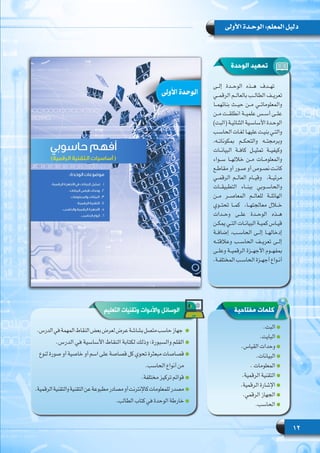 12
‫األولى‬ ‫الوحـدة‬ :‫المعلم‬ ‫دليل‬
‫مفتاحية‬ ‫كلمات‬
‫الوحدة‬ ‫تمهيد‬
‫إلــى‬ ‫الوحــدة‬ ‫هــذه‬ ‫تهــدف‬
‫الرقمــي‬ ‫بالعالــم‬ ‫الطالــب‬ ‫تعريــف‬
‫بنائهمــا‬ ‫حيــث‬ ‫مــن‬ ‫والمعلوماتــي‬
‫مــن‬ ‫انطلقــت‬ ‫علميــة‬ ‫أســس‬ ‫علــى‬
)‫(البت‬ ‫ـة‬‫ـ‬‫الثنائي‬ ‫ـية‬‫ـ‬‫األساس‬ ‫ـدة‬‫ـ‬‫الوح‬
‫ـب‬‫ـ‬‫الحاس‬ ‫ـات‬‫ـ‬‫لغ‬ ‫ـا‬‫ـ‬‫عليه‬ ‫ـت‬‫ـ‬‫بني‬ ‫ـي‬‫ـ‬‫والت‬
،‫بمكوناتــه‬ ‫والتحكــم‬ ‫وبرمجتــه‬
‫البيانــات‬ ‫كافــة‬ ‫تمثيــل‬ ‫وكيفيــة‬
‫ســواء‬ ‫خاللهــا‬ ‫مــن‬ ‫والمعلومــات‬
‫ـع‬‫ـ‬‫مقاط‬ ‫أو‬ ‫ـور‬‫ـ‬‫ص‬ ‫أو‬ ‫ـوص‬‫ـ‬‫نص‬ ‫ـت‬‫ـ‬‫كان‬
‫الرقمــي‬ ‫العالــم‬ ‫وقيــام‬   ،‫مرئيــة‬
‫التطبيقــات‬ ‫ببنــاء‬ ‫والحاســوبي‬
‫مــن‬ ‫المعاصــر‬ ‫للعالــم‬ ‫الهائلــة‬
‫تحتــوي‬ ‫كمــا‬  ،‫معالجتهــا‬ ‫خــال‬
‫وحــدات‬ ‫علــى‬ ‫الوحــدة‬ ‫هــذه‬
‫ـن‬‫ـ‬‫يمك‬ ‫ـي‬‫ـ‬‫الت‬ ‫ـات‬‫ـ‬‫البيان‬ ‫ـة‬‫ـ‬‫كمي‬ ‫ـاس‬‫ـ‬‫قي‬
‫إضافــة‬ ،‫الحاســب‬ ‫إلــى‬ ‫إدخالهــا‬
‫وعالقتــه‬ ‫الحاســب‬ ‫تعريــف‬ ‫إلــى‬
‫وعلــى‬ ‫الرقميــة‬ ‫األجهــزة‬ ‫بمفهــوم‬
.‫ـة‬‫ـ‬‫المختلف‬ ‫ـب‬‫ـ‬‫الحاس‬ ‫ـزة‬‫ـ‬‫أجه‬ ‫ـواع‬‫ـ‬‫أن‬
.‫البت‬
.‫البايت‬
.‫القياس‬ ‫وحدات‬
.‫البيانات‬
. ‫المعلومات‬
.‫الرقمية‬ ‫التقنية‬
.‫الرقمية‬ ‫اإلشارة‬
.‫الرقمي‬ ‫الجهاز‬
.‫الحاسب‬
‫التعليم‬ ‫وتقنيات‬ ‫واألدوات‬ ‫الوسائل‬
.‫الدرس‬‫في‬‫المهمة‬‫النقاط‬‫بعض‬‫لعرض‬‫عرض‬‫بشاشة‬‫متصل‬‫حاسب‬‫جهاز‬
.‫الدرس‬ ‫في‬ ‫األساسية‬ ‫النقاط‬ ‫لكتابة‬ ‫وذلك‬ :‫والسبورة‬ ‫القلم‬
‫لنوع‬ ‫صورة‬ ‫أو‬ ‫خاصية‬ ‫أو‬ ‫اسم‬ ‫على‬ ‫قصاصة‬ ‫كل‬ ‫تحوي‬ ‫مبعثرة‬ ‫قصاصات‬
.‫الحاسب‬ ‫أنواع‬ ‫     من‬
.‫مختلفة‬ ‫تركيز‬ ‫قوائم‬
.‫الرقمية‬‫والتقنية‬‫التقنية‬‫عن‬‫مطبوعة‬‫مصادر‬‫أو‬‫كاإلنترنت‬‫للمعلومات‬‫مصدر‬
  .‫الطالب‬ ‫كتاب‬ ‫في‬ ‫الوحدة‬ ‫خارطة‬
 