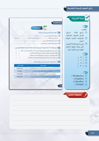 122
‫الخامسة‬ ‫الوحدة‬ :‫المعلم‬ ‫دليل‬
‫التمرينات‬ ‫إجابة‬
11)       (
22)       (
33)       (
44)        (
11) Wordperfect(
22) Googledoc(
33) Liberoffice(
44) Wordpad(
:‫الكلمات‬
11،‫تنسـيق‬ ،‫كتابـة‬ 	،‫برامج‬
.‫طباعتهـا‬ ،‫تخزينهـا‬ ،‫تعديـل‬
22‫طريقـة‬ ،‫المزايـا‬ ،‫الواجهـات‬
.‫العمـل‬
33‫النصوص‬‫معالجـة‬‫برامـج‬‫هـي‬
‫والعمـل‬ ‫تثبيتهـا‬ ‫يمكـن‬ ‫التـي‬
‫مـادي‬ ‫مقابـل‬ ‫بـدون‬ ‫عليهـا‬
‫المعلم‬ ‫ملحوظات‬
1 ‫ج‬
2 ‫ج‬
3 ‫ج‬
 