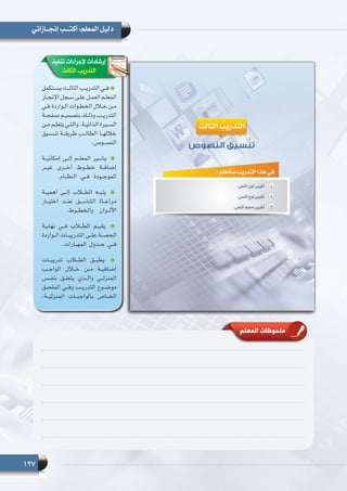 127
‫إنجــازاتي‬ ‫أكتـــب‬ :‫المعلم‬ ‫دليل‬
‫تنفيذ‬ ‫إلجراءات‬ ‫إرشادات‬
‫الثالث‬ ‫التدريب‬
‫ـتكمل‬‫ـ‬‫يس‬ ‫ـث‬‫ـ‬‫الثال‬ ‫ـب‬‫ـ‬‫التدري‬ ‫ـي‬‫ـ‬‫ف‬
‫ـاز‬‫ـ‬‫اإلنج‬ ‫ـجل‬‫ـ‬‫س‬ ‫ـى‬‫ـ‬‫عل‬ ‫ـل‬‫ـ‬‫العم‬ ‫ـم‬‫ـ‬‫المعل‬
‫ـي‬‫ـ‬‫ف‬ ‫ـواردة‬‫ـ‬‫ال‬ ‫ـوات‬‫ـ‬‫الخط‬ ‫ـال‬‫ـ‬‫خ‬ ‫ـن‬‫ـ‬‫م‬
‫ـة‬‫ـ‬‫صفح‬ ‫ـم‬‫ـ‬‫بتصمي‬ ‫ـك‬‫ـ‬‫وذل‬ ‫ـب‬‫ـ‬‫التدري‬
‫ـن‬‫ـ‬‫م‬ ‫ـم‬‫ـ‬‫يتعل‬ ‫ـي‬‫ـ‬‫والت‬ .‫ـة‬‫ـ‬‫الذاتي‬ ‫ـيرة‬‫ـ‬‫الس‬
‫تنســيق‬ ‫طريقــة‬ ‫الطالــب‬ ‫خاللهــا‬
.‫ـوص‬‫ـ‬‫النص‬
‫إمكانيــة‬ ‫إلــى‬ ‫المعلــم‬ ‫يشــير‬
‫غيــر‬ ‫أخــرى‬ ‫خطــوط‬ ‫إضافــة‬
.‫النظــام‬ ‫فــي‬ ‫الموجــودة‬
‫أهميــة‬ ‫إلــى‬ ‫الطــاب‬ ‫ينبــه‬
‫اختيــار‬ ‫عنــد‬ ‫التناســق‬ ‫مراعــاة‬
.‫والخطــوط‬ ‫األلــوان‬
‫نهايــة‬ ‫فــي‬ ‫الطــاب‬ ‫يقيــم‬
‫الــواردة‬ ‫التدريبــات‬ ‫علــى‬ ‫الحصــة‬
.‫المهــارات‬ ‫جــدول‬ ‫فــي‬
‫تدريبــات‬ ‫الطــاب‬ ‫يطبــق‬
‫الواجــب‬ ‫خــال‬ ‫مــن‬ ‫إضافيــة‬
‫بنفــس‬ ‫يتعلــق‬ ‫والــذي‬ ‫المنزلــي‬
‫الملحــق‬ ‫وفــي‬ ‫التدريــب‬ ‫موضــوع‬
.‫المنزليــة‬ ‫بالواجبــات‬ ‫الخــاص‬
‫المعلم‬ ‫ملحوظات‬
 