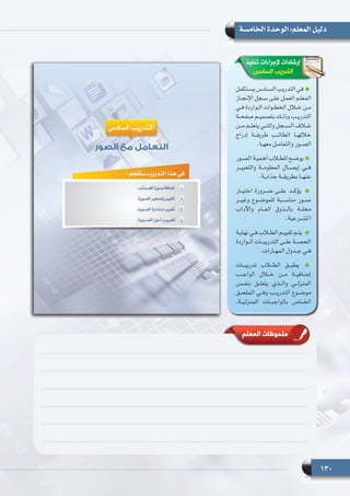 130
‫الخامسة‬ ‫الوحدة‬ :‫المعلم‬ ‫دليل‬
‫تنفيذ‬ ‫إلجراءات‬ ‫إرشادات‬
‫السادس‬ ‫التدريب‬
‫ـتكمل‬‫ـ‬‫يس‬ ‫ـادس‬‫ـ‬‫الس‬ ‫التدريب‬ ‫في‬
‫ـاز‬‫ـ‬‫اإلنج‬ ‫ـجل‬‫ـ‬‫س‬ ‫ـى‬‫ـ‬‫عل‬ ‫ـل‬‫ـ‬‫العم‬ ‫ـم‬‫ـ‬‫المعل‬
‫ـي‬‫ـ‬‫ف‬ ‫ـواردة‬‫ـ‬‫ال‬ ‫ـوات‬‫ـ‬‫الخط‬ ‫ـال‬‫ـ‬‫خ‬ ‫ـن‬‫ـ‬‫م‬
‫صفحــة‬ ‫بتصميــم‬ ‫وذلــك‬ ‫التدريــب‬
‫مــن‬ ‫يتعلــم‬ ‫والتــي‬ ‫الســجل‬ ‫غــاف‬
‫إدراج‬ ‫طريقــة‬ ‫الطالــب‬ ‫خاللهــا‬
.‫ـا‬‫ـ‬‫معه‬ ‫ـل‬‫ـ‬‫والتعام‬ ‫ـور‬‫ـ‬‫الص‬
‫ـور‬‫ـ‬‫الص‬ ‫ـة‬‫ـ‬‫أهمي‬ ‫ـاب‬‫ـ‬‫للط‬ ‫ـح‬‫ـ‬‫يوض‬
‫والتعبيــر‬ ‫المعلومــة‬ ‫إيصــال‬ ‫فــي‬
.‫جذابــة‬ ‫بطريقــة‬ ‫عنهــا‬
‫اختيــار‬ ‫ضــرورة‬ ‫علــى‬ ‫يؤكــد‬
‫وغيــر‬ ‫للموضــوع‬ ‫مناســبة‬ ‫صــور‬
‫واآلداب‬ ‫العــام‬ ‫بالــذوق‬ ‫مخلــة‬
.‫الشــرعية‬
‫ـة‬‫ـ‬‫نهاي‬ ‫ـي‬‫ـ‬‫ف‬ ‫ـاب‬‫ـ‬‫الط‬ ‫ـم‬‫ـ‬‫تقيي‬ ‫ـم‬‫ـ‬‫يت‬
‫الــواردة‬ ‫التدريبــات‬ ‫علــى‬ ‫الحصــة‬
.‫ـارات‬‫ـ‬‫المه‬ ‫ـدول‬‫ـ‬‫ج‬ ‫ـي‬‫ـ‬‫ف‬
‫تدريبــات‬ ‫الطــاب‬ ‫يطبــق‬
‫الواجــب‬ ‫خــال‬ ‫مــن‬ ‫إضافيــة‬
‫بنفــس‬ ‫يتعلــق‬ ‫والــذي‬ ‫المنزلــي‬
‫الملحــق‬ ‫وفــي‬ ‫التدريــب‬ ‫موضــوع‬
.‫المنزليــة‬ ‫بالواجبــات‬ ‫الخــاص‬
‫المعلم‬ ‫ملحوظات‬
 