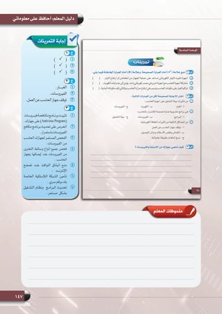 147
‫معلوماتي‬ ‫على‬ ‫أحافظ‬ :‫المعلم‬ ‫دليل‬
‫المعلم‬ ‫ملحوظات‬
‫التمرينات‬ ‫إجابة‬
11.‫الغبــــار‬
22.‫الفيروسات‬
33.‫العمل‬‫عن‬‫الحاسب‬‫جهاز‬‫توقف‬
11‫فيــروسات‬‫مكـافحـة‬‫برنــامج‬‫تثبيـت‬
.‫جهازك‬‫على‬ )Antivirus Program(
22‫مكافح‬ ‫برنامج‬ ‫تحديث‬ ‫على‬ ‫الحرص‬
.‫باستمرار‬‫الفيروسات‬
33  ‫ب‬‫الحاس‬‫لجهازك‬‫المستمر‬‫الفحص‬
.‫من  الفيروسات‬
44‫التخزين‬ ‫وسائط‬ ‫أنواع‬ ‫جميع‬ ‫فحص‬
‫بجهاز‬ ‫إيصالها‬ ‫عند‬ ‫الفيروسات‬ ‫من‬
.‫الحاسب‬
55‫تصفـح‬ ‫عنـد‬ ‫النوافـذ‬ ‫انبثـاق‬ ‫منـع‬
. ‫اإلنترنـت‬
66‫الخاصة‬ ‫الالسلكية‬ ‫الشبكة‬ ‫تأمين‬
.‫سري‬‫برقم‬‫بك‬
77‫التشـغيل‬ ‫ونظـام‬  ‫البرامـج‬ ‫تحديـث‬
.‫مسـتمر‬ ‫بشـكل‬
11)       (
22)       (
33)       (
1 ‫ج‬
2 ‫ج‬
3 ‫ج‬
 