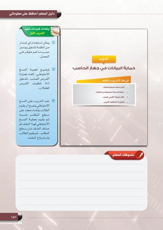 151
‫معلوماتي‬ ‫على‬ ‫أحافظ‬ :‫المعلم‬ ‫دليل‬
‫المعلم‬ ‫ملحوظات‬
‫تنفيذ‬ ‫إلجراءات‬ ‫إرشادات‬
‫األول‬ ‫التدريب‬
11‫إصدار‬ ‫أي‬ ‫ـتخدام‬‫ـ‬‫اس‬ ‫ـن‬‫ـ‬‫يمك‬
‫ـدوز‬‫ـ‬‫وين‬ ‫ـغيل‬‫ـ‬‫تش‬ ‫ـة‬‫ـ‬‫أنظم‬ ‫ـن‬‫ـ‬‫م‬
‫ـي‬‫ـ‬‫ف‬ ‫ـر‬‫ـ‬‫متوف‬ ‫ـو‬‫ـ‬‫ه‬ ‫ـا‬‫ـ‬‫م‬ ‫ـب‬‫ـ‬‫حس‬
.‫ـل‬‫ـ‬‫المعم‬
22‫النســخ‬ ‫أهميــة‬ ‫توضيــح‬
‫ـة‬‫ـ‬‫تجزئ‬ ‫ـاء‬‫ـ‬‫إلغ‬ ، ‫ـي‬‫ـ‬‫االحتياط‬
‫تشــغيل‬ ، ‫الصلــب‬ ‫القــرص‬
‫القــرص‬ ‫تنظيــف‬ ‫أداة‬
.‫ب‬‫للطــا‬
33‫ـخ‬‫ـ‬‫النس‬ ‫ـى‬‫ـ‬‫عل‬ ‫ـب‬‫ـ‬‫التدري‬ ‫ـد‬‫ـ‬‫عن‬
‫ـوم‬‫ـ‬‫يق‬ ‫أن‬ ‫ـح‬‫ـ‬‫ينص‬ ‫ـي‬‫ـ‬‫االحتياط‬
‫على‬ ‫ـد‬‫ـ‬‫مجل‬ ‫ـاء‬‫ـ‬‫بإنش‬ ‫ـب‬‫ـ‬‫الطال‬
‫باســمه‬ ‫المكتــب‬ ‫ســطح‬
‫النســخ‬ ‫بعمليــة‬ ‫يقــوم‬ ‫ثــم‬
‫ثم‬ ‫ـف‬‫ـ‬‫المل‬ ‫ـذا‬‫ـ‬‫له‬ ‫ـي‬‫ـ‬‫االحتياط‬
‫ســطح‬ ‫مــن‬ ‫الملــف‬ ‫حــذف‬
‫ـب‬‫ـ‬‫الطال‬ ‫ـوم‬‫ـ‬‫يق‬ ‫ـم‬‫ـ‬‫ث‬ ، ‫ـب‬‫ـ‬‫المكت‬
.‫الملــف‬ ‫باســترجاع‬
 