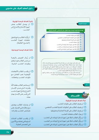 35
‫حاسوبي‬ ‫على‬ ‫أتعرف‬ :‫المعلم‬ ‫دليل‬
:‫املهارية‬ ‫الوحدة‬ ‫أهداف‬ /ً‫ا‬‫ثاني‬
11‫بعــض‬ ‫الطالــب‬ ‫يوصــل‬ ‫أن‬
‫ـى‬‫ـ‬‫إل‬ ‫ـراج‬‫ـ‬‫واإلخ‬ ‫ـال‬‫ـ‬‫اإلدخ‬ ‫ـزة‬‫ـ‬‫أجه‬
.‫الحاســب‬
22‫ـغيل‬‫ـ‬‫تش‬‫برامج‬‫ـب‬‫ـ‬‫الطال‬ َ‫ـت‬‫ـ‬ّ‫ب‬َ‫ث‬ُ‫ي‬‫أن‬
‫الحاســب‬ ‫أجهــزة‬ ‫ملحقــات‬
.)‫(الماســح-الطابعة‬
:‫الوجدانية‬ ‫الوحدة‬ ‫أهداف‬ /ً‫ا‬‫ثالث‬
11‫والرهبــة‬ ‫الغمــوض‬ ‫ــزال‬ُ‫ي‬ ‫أن‬
‫ـق‬‫ـ‬‫يتعل‬ ‫ـا‬‫ـ‬‫فيم‬ ‫ـب‬‫ـ‬‫الطال‬ ‫ـس‬‫ـ‬‫نف‬ ‫ـن‬‫ـ‬‫م‬
.‫الماديــة‬ ‫الحاســب‬ ‫بمكونــات‬
22‫ـات‬‫ـ‬‫االتجاه‬ ‫ـب‬‫ـ‬‫الطال‬ ‫ـب‬‫ـ‬‫يكتس‬ ‫أن‬
‫مــع‬ ‫التعامــل‬ ‫نحــو‬ ‫اإليجابيــة‬
.‫وملحقاتــه‬ ‫الحاســب‬ ‫مكونــات‬
33‫ه‬ّ‫ل‬‫ال‬‫ـة‬‫ـ‬‫عظم‬‫ـب‬‫ـ‬‫الطال‬‫ـعر‬‫ـ‬‫يستش‬‫أن‬
‫اإلنســان‬ ‫هــدى‬ ‫الــذي‬ ‫وقدرتــه‬
  ‫ب‬‫ـ‬‫ـ‬‫حاس‬ ‫ـزة‬‫ـ‬‫أجه‬ ‫ـاج‬‫ـ‬‫وإنت‬ ‫ـراع‬‫ـ‬‫الخت‬
‫ـام‬‫ـ‬‫مه‬ ‫ـان‬‫ـ‬‫اإلنس‬ ‫ـى‬‫ـ‬‫عل‬ ‫ـر‬‫ـ‬‫س‬ّ‫ي‬ُ‫ت‬ ‫ـي‬‫ـ‬‫الت‬
.‫ـه‬‫ـ‬‫عمل‬
44‫ويتعــاون‬ ‫الطالــب‬ ‫يشــارك‬ ‫أن‬
‫علــى‬ ‫التعــرف‬ ‫فــي‬ ‫زمالئــه‬ ‫مــع‬
.‫وقدراتــه‬ ‫الحاســب‬ ‫خصائــص‬
55‫العــادات‬ ‫الطالــب‬ ‫يكتســب‬ ‫أن‬
‫اآلخرين‬‫ـع‬‫ـ‬‫م‬‫تعامله‬‫ـي‬‫ـ‬‫ف‬‫ـليمة‬‫ـ‬‫الس‬
.‫ـة‬‫ـ‬‫العملي‬ ‫ـص‬‫ـ‬‫الحص‬ ‫ـي‬‫ـ‬‫ف‬
‫األهــــداف‬
:‫املعرفية‬ ‫الوحدة‬ ‫أهداف‬ /ً‫أوال‬
11.‫الحاسب‬ ‫مكونات‬ ‫على‬ ‫الطالب‬ ‫يتعرف‬ ‫أن‬
22.‫الشخصي‬ ‫للحاسب‬ ‫المادية‬ ‫المكونات‬ ‫على‬ ‫الطالب‬ ‫يتعرف‬ ‫أن‬
33.‫ومحتوياتها‬ ‫الحاضنة‬ ‫اللوحة‬ ‫على‬ ‫الطالب‬ ‫يتعرف‬ ‫أن‬
44.‫الحاسب‬ ‫ملحقات‬ ‫الطالب‬ ‫د‬ِّ‫د‬‫يع‬ ‫أن‬
55.‫الحاسب‬ ‫إلى‬ ‫البيانات‬ ‫إدخال‬ ‫أجهزة‬ ‫على‬ ‫أمثلة‬ ‫الطالب‬ ‫ر‬ُ‫ك‬ْ‫ذ‬‫ي‬ ‫أن‬
66.‫الحاسب‬ ‫من‬ ‫البيانات‬ ‫إخراج‬ ‫أجهزة‬ ‫على‬ ‫أمثلة‬ ‫الطالب‬ ‫ر‬ُ‫ك‬ْ‫ذ‬‫ي‬ ‫أن‬
77.‫الحاسب‬ ‫في‬ ‫البيانات‬ ‫تخزين‬ ‫أجهزة‬ ‫على‬ ‫أمثلة‬ ‫الطالب‬ ‫ر‬ُ‫ك‬ْ‫ذ‬‫ي‬ ‫أن‬
 