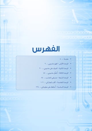 ‫الفهرس‬
• 	5  ... ‫مقدمة‬
• 	9  ...‫حاسوبي‬ ‫أفهم‬ - ‫األولى‬ ‫الوحدة‬
• 	30  ...‫حاسوبي‬ ‫على‬ ‫أتعرف‬ - ‫الثانية‬ ‫الوحدة‬
• 	58  ...‫حاسوبي‬ ‫ل‬ِّ‫غ‬‫ش‬ُ‫أ‬ - ‫الثالثة‬ ‫الوحدة‬
• 	85  ...‫الحاسب‬ ‫صديقي‬ - ‫الرابعة‬ ‫الوحدة‬
• 	109  ...‫إنجازاتي‬ ‫أكتب‬ - ‫الخامسة‬ ‫الوحدة‬
• 	135  ...‫معلوماتي‬ ‫على‬ ‫حافظ‬ُ‫أ‬ - ‫السادسة‬ ‫الوحدة‬
 