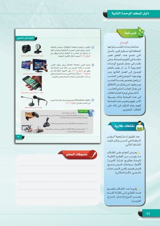 44
‫الثانية‬ ‫الوحـدة‬ :‫المعلم‬ ‫دليل‬
‫اإلبــــداع‬
‫بأنواعها‬‫الحاسـب‬‫وحـدات‬‫صناعـة‬
‫والـدول‬ ،‫كبيـر‬ ‫مسـتقبل‬ ‫لهـا‬ ‫المختلفـة‬
‫تعتبـر‬ ‫القطـع‬ ‫هـذه‬ ‫تصنـع‬ ‫التـي‬
‫وحتى‬،‫والصناعة‬‫التعليـم‬‫في‬‫متقدمـة‬
‫الوحـدات‬ ‫تصنيـع‬ ‫مجـال‬ ‫فـي‬ ‫نتقـدم‬
‫بالتعلـم‬ ‫نهتـم‬ ‫أن‬ ‫بـد‬  ‫الحاسـوبية ال‬
‫ومـن‬ ،‫النتائـج‬ ‫أفضـل‬ ‫إلـى‬ ‫للوصـول‬
‫المناسـب‬ ‫فمـن‬ ‫الموضـوع‬ ‫بهـذا‬ ‫يهتـم‬
‫الحاسـب‬‫هندسـة‬‫بتخصص‬‫يلتحق‬‫أن‬
‫االنطالق‬‫مـن‬‫يتمكن‬‫حتـى‬‫فيهـا‬‫ويبـدع‬
.‫للحاسـب‬‫المـادي‬‫الجانـب‬‫مجـال‬‫فـي‬
‫الطالب‬‫اهتمام‬‫توجيه‬‫ينبغي‬‫لذلـك‬
‫بتبسـيط‬ ‫وذلـك‬ ‫الصناعـة‬ ‫هـذه‬ ‫إلـى‬
‫الصناعـة‬ ‫هـذه‬ ‫وتحبيـب‬ ‫عليهـم‬ ‫األمـر‬
‫علـى‬ ‫ذلـك‬ ‫فـي‬ ‫التركيـز‬ ‫ويتـم‬ ،‫إليهـم‬
.‫المتميزيـن‬ ‫الطلاب‬
‫قيمة‬ ‫غرس‬
‫طالبية‬ ‫نشاطات‬
‫ـرؤوس‬‫ـ‬‫ـ‬‫ال‬ ‫ـتراتيجية‬‫ـ‬‫ـ‬‫إس‬ ‫ـق‬‫ـ‬‫ـ‬‫تطبي‬ ‫ـد‬‫ـ‬‫ـ‬‫بع‬
‫ـذ‬‫ـ‬‫ـ‬‫تنفي‬ ‫ـن‬‫ـ‬‫ـ‬‫يمك‬ ‫ـدرس‬‫ـ‬‫ـ‬‫ال‬ ‫ـي‬‫ـ‬‫ـ‬‫ف‬ ‫ـة‬‫ـ‬‫ـ‬‫المرقم‬
:‫ـي‬‫ـ‬‫ـ‬‫التال‬ ‫ـاط‬‫ـ‬‫ـ‬‫النش‬
‫ـاب‬‫ـ‬‫ـ‬‫الط‬ ‫ـى‬‫ـ‬‫ـ‬‫عل‬ ‫ـم‬‫ـ‬‫ـ‬‫المعل‬ ‫ـرض‬‫ـ‬‫ـ‬‫يع‬
:‫التاليـــة‬ ‫القطـــع‬ ‫مـــن‬ ‫يتيســـر‬ ‫مـــا‬
،‫كاميـــرا‬ ،‫فـــأرة‬ ،‫مفاتيـــح‬ ‫(لوحـــة‬
،‫ـج‬‫ـ‬‫ـ‬‫مدم‬ ‫ـرص‬‫ـ‬‫ـ‬‫ق‬ ،‫ـماعات‬‫ـ‬‫ـ‬‫س‬ ،‫ـط‬‫ـ‬‫ـ‬‫الق‬
‫ـب‬‫ـ‬‫ـ‬‫صل‬ ‫ـرص‬‫ـ‬‫ـ‬‫ق‬ ،‫ـي‬‫ـ‬‫ـ‬‫رقم‬ ‫ـو‬‫ـ‬‫ـ‬‫فيدي‬ ‫ـرص‬‫ـ‬‫ـ‬‫ق‬
.)‫فـــاش‬ ‫ذاكـــرة‬ ،‫خارجـــي‬
‫بتقســـيم‬ ‫الطـــاب‬ ‫أحـــد‬ ‫يقـــوم‬
‫أقســـام‬ ‫ثالثـــة‬ ‫إلـــى‬ ‫القطـــع‬ ‫هـــذه‬
،‫إخـــراج‬ ،‫(إدخـــال‬ ‫النـــوع‬ ‫بحســـب‬
.)‫تخزيـــن‬
‫المعلم‬ ‫ملحوظات‬
 