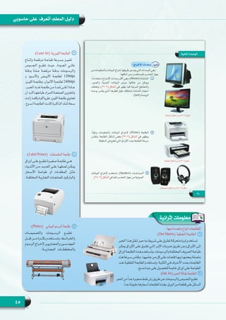 45
‫حاسوبي‬ ‫على‬ ‫أتعرف‬ :‫المعلم‬ ‫دليل‬
‫إثرائية‬ ‫معلومات‬
:)Laser Jet(  ‫الليزرية‬ ‫3    الطابعة‬
‫وإنتــاج‬ ‫مرتفعــة‬ ‫طباعــة‬ ‫بســرعة‬ ‫تتميــز‬
‫النصــوص‬ ‫تطبــع‬ ‫حيــث‬ ،‫الجــودة‬ ‫عالــي‬
‫بدقــة‬ ً‫ة‬‫عــاد‬ ‫مرتفعــة‬ ‫بدقــة‬ ‫والرســومات‬
‫و‬ ‫واألســود‬ ‫األبيــض‬ ‫لطابعــة‬ 1200dpi
‫الليــزر‬ ‫وطابعــة‬ .‫األلــوان‬ ‫لطابعــة‬ 2400dpi
.‫ـر‬‫ـ‬‫الحب‬ ‫ـث‬‫ـ‬‫نف‬ ‫ـة‬‫ـ‬‫طابع‬ ‫ـن‬‫ـ‬‫م‬ ً‫ا‬‫ـ‬‫ـ‬‫ثمن‬ ‫ـى‬‫ـ‬‫أغل‬ ‫ـادة‬‫ـ‬‫ع‬
‫أن‬‫ـد‬‫ـ‬‫ـا الب‬‫ـ‬‫طباعته‬‫ـراد‬‫ـ‬‫الم‬‫ـة‬‫ـ‬‫الصفح‬‫ـن‬‫ـ‬‫ولتخزي‬
‫زادت‬‫ـا‬‫ـ‬‫وكلم‬‫علىذاكرة‬‫ـزر‬‫ـ‬‫اللي‬‫ـة‬‫ـ‬‫طابع‬‫ـوي‬‫ـ‬‫تحت‬
.‫أســرع‬ ‫الطابعــة‬ ‫كانــت‬ ‫الذاكــرة‬ ‫تلــك‬ ‫ســعة‬
:)Label Printer(   ‫الملصقات‬ ‫4    طابعة‬
‫أوراق‬ ‫علــى‬ ‫تطبــع‬ ‫صغيــرة‬ ‫طابعــة‬ ‫هــي‬
‫ـياء‬‫ـ‬‫األش‬ ‫ـن‬‫ـ‬‫م‬ ‫ـد‬‫ـ‬‫العدي‬ ‫ـى‬‫ـ‬‫عل‬ ‫ـا‬‫ـ‬‫لصقه‬ ‫ـن‬‫ـ‬‫يمك‬
‫األســعار‬ ‫طباعــة‬ ‫أو‬ ‫المغلفــات‬ ‫مثــل‬
.‫ـة‬‫ـ‬‫المختلف‬ ‫ـة‬‫ـ‬‫التجاري‬ ‫ـات‬‫ـ‬‫للمنتج‬ ‫ـود‬‫ـ‬‫والبارك‬
:)Plotter(    ‫البياني‬ ‫الرسم‬ ‫5    طابعة‬
‫والتصميمـــات‬ ‫الرســـومات‬ ‫تطبـــع‬
‫قبـــل‬ ‫مـــن‬ ‫بكثـــرة‬ ‫وتســـتخدم‬ ،‫والخرائـــط‬
‫ـوم‬‫ـ‬‫ـ‬‫الرس‬ ‫ـراج‬‫ـ‬‫ـ‬‫إلخ‬ ‫ـن‬‫ـ‬‫ـ‬‫والمعماريي‬ ‫ـين‬‫ـ‬‫ـ‬‫المهندس‬
.‫المعماريـــة‬ ‫والمخططـــات‬
:‫منها‬‫متعددة‬‫أنواع‬‫للطابعات‬
:)Dot Matrix(  ‫النقطية‬ ‫1    الطابعة‬
‫الحبر‬‫هـذا‬‫لنقـل‬‫حبـر‬‫بـه‬‫شـريط‬‫علـى‬‫تطـرق‬‫متحركـة‬‫إبـرة‬‫تسـتخدم‬
‫يمكـن‬ ‫األوراق‬ ‫علـى‬ ‫تطـرق‬ ‫التـي‬ ‫اإلبـر‬ ‫ضربـات‬ ‫طريـق‬ ‫وعـن‬ ‫األوراق‬ ‫إلـى‬
‫أوراق‬‫الطابعـة‬‫هـذه‬‫َسـتخدم‬‫ت‬‫و‬،‫والرسـومات‬‫المختلفـة‬‫الحـروف‬‫طباعـة‬
‫هذه‬‫سـرعة‬‫وتقاس‬.‫جانبيهـا‬‫مـن‬‫كل‬‫علـى‬‫فتحـات‬‫وبهـا‬‫ببعضهـا‬‫متصلـة‬
‫عنـد‬‫النقطيـة‬‫الطابعـة‬‫وتسـتخدم‬.‫الثانيـة‬‫فـي‬‫األحـرف‬‫بعـدد‬‫الطابعـات‬
.‫نسـخ‬‫عـدة‬‫علـى‬‫للحصـول‬‫خاصـة‬‫أوراق‬‫علـى‬‫الطباعـة‬
:)Ink Jet(‫الحبر‬‫نفاثة‬‫2   الطابعة‬
‫الحبر‬‫مـن‬ً‫ا‬‫جد‬‫صغيـرة‬‫نقـط‬‫رش‬‫طريـق‬‫عـن‬‫والرسـومات‬‫النصـوص‬‫تطبـع‬
.ً‫ا‬‫جد‬‫مقبولـة‬‫أسـعارها‬‫الطابعات‬‫وهـذه‬،‫الـورق‬‫مـن‬‫قطعـة‬‫علـى‬‫السـائل‬
 