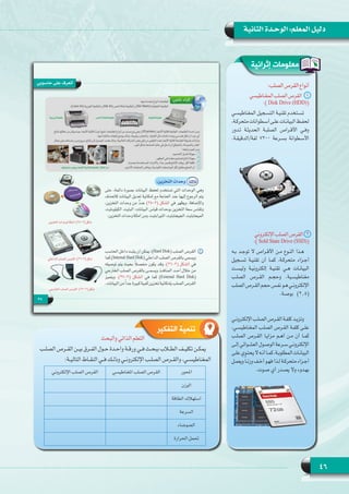 46
‫الثانية‬ ‫الوحـدة‬ :‫المعلم‬ ‫دليل‬
‫إثرائية‬ ‫معلومات‬
:‫الصلب‬‫القرص‬‫أنواع‬
‫المغناطيسي‬‫الصلب‬‫1    القرص‬
:( Disk Drive (HDD))
‫المغناطيسـي‬ ‫التسـجيل‬ ‫تقنيـة‬ ‫تسـتخدم‬
،‫متحركـة‬‫أسـطوانات‬‫علـى‬‫البيانـات‬‫لحفـظ‬
‫تـدور‬ ‫الحديثـة‬ ‫الصلبـة‬ ‫األقـراص‬ ‫وفـي‬
.‫لفة/الدقيقـة‬ 7200 ‫بسـرعة‬ ‫األسـطوانة‬
‫اإللكتروني‬‫الصلب‬‫2   القرص‬
:( Sold State Drive (SSD))
‫بـه‬ ‫توجـد‬ ‫األقـراص ال‬ ‫مـن‬ ‫النـوع‬ ‫هـذا‬
‫تسـجيل‬ ‫تقنيـة‬ ‫أن‬ ‫كمـا‬ ،‫متحركـة‬ ‫أجـزاء‬
‫وليسـت‬ ‫إلكترونيـة‬ ‫تقنيـة‬ ‫هـي‬ ‫البيانـات‬
‫الصلـب‬ ‫القـرص‬ ‫وحجـم‬ .‫مغناطيسـية‬
‫الصلب‬‫القـرص‬‫حجم‬‫نفـس‬‫هـو‬‫اإللكترونـي‬
.‫بوصـة‬ )2.5(
‫اإللكترونـي‬ ‫الصلـب‬ ‫القـرص‬ ‫كلفـة‬ ‫وتزيـد‬
،‫المغناطيسـي‬ ‫الصلـب‬ ‫القـرص‬ ‫كلفـة‬ ‫علـى‬
‫الصلـب‬ ‫القـرص‬ ‫مزايـا‬ ‫أهـم‬ ‫مـن‬ ‫أن‬ ‫كمـا‬
‫إلـى‬ ‫العشـوائي‬ ‫الوصـول‬ ‫سـرعة‬ ‫اإللكترونـي‬
‫علـى‬‫أنـه ال يحتـوي‬‫كمـا‬،‫المطلوبـة‬‫البيانـات‬
‫ويعمـل‬ ً‫ا‬‫وزنـ‬ ‫أخـف‬ ‫فهـو‬ ‫لـذا‬ ‫متحركـة‬ ‫أجـزاء‬
.‫صـوت‬ ‫أي‬ ‫وال يصـدر‬ ‫بهـدوء‬
‫التفكير‬ ‫تنمية‬
‫والبحث‬ ‫الذاتي‬ ‫التعلم‬
‫ـب‬‫ـ‬‫الصل‬ ‫ـرص‬‫ـ‬‫الق‬ ‫ـن‬‫ـ‬‫بي‬ ‫ـرق‬‫ـ‬‫الف‬ ‫ـول‬‫ـ‬‫ح‬ ‫ـدة‬‫ـ‬‫واح‬ ‫ـة‬‫ـ‬‫ورق‬ ‫ـي‬‫ـ‬‫ف‬ ‫ـث‬‫ـ‬‫ببح‬ ‫ـاب‬‫ـ‬‫الط‬ ‫ـف‬‫ـ‬‫تكلي‬ ‫ـن‬‫ـ‬‫يمك‬
:‫ـة‬‫ـ‬‫التالي‬ ‫ـاط‬‫ـ‬‫النق‬ ‫ـي‬‫ـ‬‫ف‬ ‫ـك‬‫ـ‬‫وذل‬ ‫ـي‬‫ـ‬‫اإللكترون‬ ‫ـب‬‫ـ‬‫الصل‬ ‫ـرص‬‫ـ‬‫والق‬ ،‫ـي‬‫ـ‬‫المغناطيس‬
‫احملور‬‫املغناطيسي‬ ‫الصلب‬ ‫القرص‬‫اإللكتروني‬ ‫الصلب‬ ‫القرص‬
‫الوزن‬
‫الطاقة‬ ‫استهالك‬
‫السرعة‬
‫الضوضاء‬
‫احلرارة‬ ‫حتمل‬
 