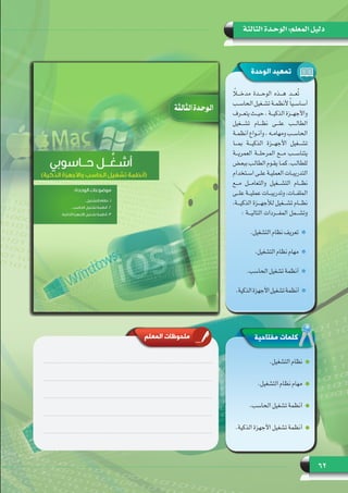 62
‫الثالثة‬ ‫الوحـدة‬ :‫المعلم‬ ‫دليل‬
‫الوحدة‬ ‫تمهيد‬
‫مفتاحية‬ ‫كلمات‬
.‫التشغيل‬ ‫نظام‬
.‫التشغيل‬ ‫نظام‬ ‫مهام‬
.‫الحاسب‬ ‫تشغيل‬ ‫أنظمة‬
.‫الذكية‬ ‫األجهزة‬ ‫تشغيل‬ ‫أنظمة‬
‫المعلم‬ ‫ملحوظات‬
ً‫مدخـــا‬ ‫الوحـــدة‬ ‫هـــذه‬ ‫ُعـــد‬‫ت‬
‫ـب‬‫ـ‬‫ـ‬‫الحاس‬ ‫ـغيل‬‫ـ‬‫ـ‬‫تش‬ ‫ـة‬‫ـ‬‫ـ‬‫ألنظم‬ ً‫ا‬‫ـي‬‫ـ‬‫ـ‬‫أساس‬
‫ـرف‬‫ـ‬‫ـ‬‫يتع‬ ‫ـث‬‫ـ‬‫ـ‬‫حي‬ ، ‫ـة‬‫ـ‬‫ـ‬‫الذكي‬ ‫ـزة‬‫ـ‬‫ـ‬‫واألجه‬
‫تشـــغيل‬ ‫نظـــام‬ ‫علـــى‬ ‫الطالـــب‬
‫ـة‬‫ـ‬‫ـ‬‫أنظم‬ ‫ـواع‬‫ـ‬‫ـ‬‫وأن‬ ، ‫ـه‬‫ـ‬‫ـ‬‫ومهام‬ ‫ـب‬‫ـ‬‫ـ‬‫الحاس‬
‫بمـــا‬ ‫الذكيـــة‬ ‫األجهـــزة‬ ‫تشـــغيل‬
‫العمريـــة‬ ‫المرحلـــة‬ ‫مـــع‬ ‫يتناســـب‬
‫ـض‬‫ـ‬‫ـ‬‫ببع‬ ‫ـب‬‫ـ‬‫ـ‬‫الطال‬ ‫ـوم‬‫ـ‬‫ـ‬‫يق‬ ‫ـا‬‫ـ‬‫ـ‬‫كم‬ .‫ـب‬‫ـ‬‫ـ‬‫للطال‬
‫ـتخدام‬‫ـ‬‫ـ‬‫اس‬ ‫ـى‬‫ـ‬‫ـ‬‫عل‬ ‫ـة‬‫ـ‬‫ـ‬‫العملي‬ ‫ـات‬‫ـ‬‫ـ‬‫التدريب‬
‫مـــع‬ ‫والتعامـــل‬ ‫التشـــغيل‬ ‫نظـــام‬
‫ـى‬‫ـ‬‫ـ‬‫عل‬ ‫ـة‬‫ـ‬‫ـ‬‫عملي‬ ‫ـات‬‫ـ‬‫ـ‬‫وتدريب‬ ،‫ـات‬‫ـ‬‫ـ‬‫الملف‬
،‫الذكيـــة‬ ‫لألجهـــزة‬ ‫تشـــغيل‬ ‫نظـــام‬
: ‫التاليـــة‬ ‫المفـــردات‬ ‫وتشـــمل‬
.‫التشغيل‬ ‫نظام‬ ‫تعريف‬
.‫التشغيل‬ ‫نظام‬ ‫مهام‬
.‫الحاسب‬ ‫تشغيل‬ ‫أنظمة‬
.‫الذكية‬‫األجهزة‬‫تشغيل‬‫أنظمة‬
 