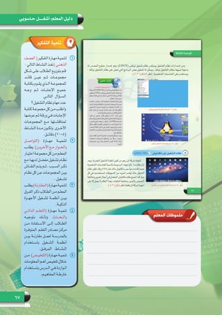 67
‫حـاسوبي‬ ‫أشغـــــل‬ :‫المعلم‬ ‫دليل‬
‫المعلم‬ ‫ملحوظات‬
‫التفكير‬ ‫تنمية‬
11‫العصف‬(‫التفكير‬‫ـارة‬‫ـ‬‫مه‬‫ـة‬‫ـ‬‫لتنمي‬
:‫التالي‬‫ـاط‬‫ـ‬‫النش‬‫ـذ‬‫ـ‬‫نف‬)‫ـي‬‫ـ‬‫الذهن‬
‫ـكل‬‫ـ‬‫ش‬ ‫ـى‬‫ـ‬‫عل‬ ‫ـاب‬‫ـ‬‫الط‬ ‫ـع‬‫ـ‬‫بتوزي‬ ‫ـم‬‫ـ‬‫ق‬
‫قائــد‬ ‫عيــن‬ ‫ثــم‬ ‫مجموعــات‬
‫ـة‬‫ـ‬‫بكتاب‬ ‫ـوم‬‫ـ‬‫يق‬ ‫ـذي‬‫ـ‬‫ال‬ ‫ـة‬‫ـ‬‫للمجموع‬
‫وجــه‬ ‫ثــم‬ ‫اإلجابــات‬ ‫جميــع‬
  ‫ي‬‫التالــ‬ ‫الســؤال‬
‫؟‬‫التشغيل‬‫نظام‬‫مهام‬‫عدد‬
‫ـة‬‫ـ‬‫كتاب‬ ‫ـة‬‫ـ‬‫مجموع‬ ‫كل‬ ‫ـن‬‫ـ‬‫م‬ ‫ـب‬‫ـ‬‫وأطل‬
‫عرضها‬‫ـم‬‫ـ‬‫ث‬‫ـة‬‫ـ‬‫ورق‬‫ـي‬‫ـ‬‫ف‬‫ـات‬‫ـ‬‫اإلجاب‬
‫المجموعــات‬ ‫مــع‬ ‫لمناقشــتها‬
‫ـاط‬‫ـ‬‫النش‬ ‫ـدة‬‫ـ‬‫م‬ ‫ـون‬‫ـ‬‫ـرى  وتك‬‫ـ‬‫األخ‬
.‫دقائــق‬ )10-5(
22‫(التواصـــل‬ ‫مهـــارة‬ ‫لتنميـــة‬
‫ـب‬‫ـ‬‫ـ‬‫ـن)  يطل‬‫ـ‬‫ـ‬‫اآلخري‬ ‫ـع‬‫ـ‬‫ـ‬‫م‬ ‫ـوار‬‫ـ‬‫ـ‬‫والح‬
‫ـار‬‫ـ‬‫ـ‬‫اختي‬‫ـة‬‫ـ‬‫ـ‬‫مجموع‬‫كل‬‫ـن‬‫ـ‬‫ـ‬‫م‬‫ـم‬‫ـ‬‫ـ‬‫المعل‬
‫ـع‬‫ـ‬‫ـ‬‫م‬ ‫ـا‬‫ـ‬‫ـ‬‫لديه‬ ‫ـل‬‫ـ‬‫ـ‬‫مفض‬ ‫ـغيل‬‫ـ‬‫ـ‬‫تش‬ ‫ـام‬‫ـ‬‫ـ‬‫نظ‬
‫ـاش‬‫ـ‬‫ـ‬‫النق‬ ‫ـم‬‫ـ‬‫ـ‬‫يت‬ ‫ـم‬‫ـ‬‫ـ‬‫ث‬ ، ‫ـبب‬‫ـ‬‫ـ‬‫الس‬ ‫ـر‬‫ـ‬‫ـ‬‫ذك‬
‫ـام‬‫ـ‬‫ـ‬‫نظ‬ ‫كل‬ ‫ـن‬‫ـ‬‫ـ‬‫ع‬ ‫ـات‬‫ـ‬‫ـ‬‫المجموع‬ ‫ـن‬‫ـ‬‫ـ‬‫بي‬
. ‫ـغيل‬‫ـ‬‫ـ‬‫تش‬
33‫ـب‬‫ـ‬‫يطل‬)‫ـة‬‫ـ‬‫(المقارن‬‫ـارة‬‫ـ‬‫مه‬‫ـة‬‫ـ‬‫لتنمي‬
‫ـرق‬‫ـ‬‫الف‬ ‫ـر‬‫ـ‬‫ذك‬ ‫ـاب‬‫ـ‬‫الط‬ ‫ـن‬‫ـ‬‫م‬ ‫ـم‬‫ـ‬‫المعل‬
‫األجهــزة‬ ‫تشــغيل‬ ‫أنظمــة‬ ‫بيــن‬
.‫ـة‬‫ـ‬‫الذكي‬
44‫الذاتــي‬ ‫(التعلــم‬ ‫مهــارة‬ ‫تنميــة‬
‫بتوجيــه‬ ‫وذلــك‬ .)‫والبحــث‬
‫مــن‬ ‫االســتفادة‬ ‫إلــى‬ ‫الطــاب‬
‫ـرة‬‫ـ‬‫ـم  المتوف‬‫ـ‬‫التعل‬ ‫ـادر‬‫ـ‬‫مص‬ ‫ـز‬‫ـ‬‫مرك‬
‫بيــن‬ ‫مقارنــة‬ ‫لعمــل‬ ‫بالمدرســة‬
‫باســتخدام‬ ‫الشــغيل‬ ‫أنظمــة‬
.‫المرفــق‬ ‫النشــاط‬
55‫(التلخيــص)  مــن‬ ‫مهــارة‬ ‫تنميــة‬
‫ـات‬‫ـ‬‫المعلوم‬‫ـم‬‫ـ‬‫أه‬‫ـص‬‫ـ‬‫تلخي‬‫ـال‬‫ـ‬‫خ‬
‫ـتخدام‬‫ـ‬‫باس‬ ‫ـدرس‬‫ـ‬‫ال‬ ‫ـي‬‫ـ‬‫ف‬ ‫ـواردة‬‫ـ‬‫ال‬
.‫ـم‬‫ـ‬‫المفاهي‬ ‫ـة‬‫ـ‬‫خارط‬
 