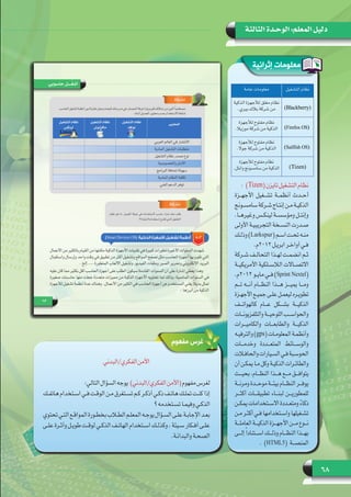 68
‫الثالثة‬ ‫الوحـدة‬ :‫المعلم‬ ‫دليل‬
‫إثرائية‬ ‫معلومات‬
:  )Tizen(‫تايزن‬‫التشغيل‬‫نظام‬
‫األجهــزة‬ ‫تشــغيل‬ ‫أنظمــة‬ ‫أحــدث‬
‫ـونج‬‫ـ‬‫سامس‬‫ـركة‬‫ـ‬‫ش‬‫ـاج‬‫ـ‬‫إنت‬‫ـن‬‫ـ‬‫م‬‫ـة‬‫ـ‬‫الذكي‬
.‫ـا‬‫ـ‬‫وغيره‬ ‫ـس‬‫ـ‬‫لينك‬ ‫ـة‬‫ـ‬‫ومؤسس‬ ‫ـل‬‫ـ‬‫وإنت‬
‫األولى‬ ‫ـة‬‫ـ‬‫التجريبي‬ ‫ـخة‬‫ـ‬‫النس‬ ‫ـدرت‬‫ـ‬‫ص‬
‫ـك‬‫ـ‬‫وذل‬ )Larkspur( ‫ـم‬‫ـ‬‫اس‬ ‫ـت‬‫ـ‬‫تح‬ ‫ـه‬‫ـ‬‫من‬
.‫2102م‬‫ـل‬‫ـ‬‫ابري‬‫ـر‬‫ـ‬‫أواخ‬‫ـي‬‫ـ‬‫ف‬
‫ـركة‬‫ـ‬‫ش‬ ‫ـف‬‫ـ‬‫التحال‬ ‫ـذا‬‫ـ‬‫له‬ ‫ـت‬‫ـ‬‫انضم‬ ‫ـم‬‫ـ‬‫ث‬
‫األمريكيــة‬ ‫الالســلكية‬ ‫االتصــاالت‬
.‫2102م‬ ‫ـو‬‫ـ‬‫ماي‬ ‫ـي‬‫ـ‬‫ف‬ )Sprint Nextel(
‫تـــم‬ ‫أنـــه‬ ‫النظـــام‬ ‫هـــذا‬ ‫يميـــز‬ ‫ومـــا‬
‫ـزة‬‫ـ‬‫ـ‬‫األجه‬ ‫ـع‬‫ـ‬‫ـ‬‫جمي‬ ‫ـى‬‫ـ‬‫ـ‬‫عل‬ ‫ـل‬‫ـ‬‫ـ‬‫ليعم‬ ‫ـره‬‫ـ‬‫ـ‬‫تطوي‬
‫كالهواتـــف‬ ‫عـــام‬ ‫بشـــكل‬ ‫الذكيـــة‬
‫ـات‬‫ـ‬‫ـ‬‫والتلفزيون‬ ‫ـة‬‫ـ‬‫ـ‬‫اللوحي‬ ‫ـب‬‫ـ‬‫ـ‬‫والحواس‬
‫والكاميـــرات‬ ‫والطابعـــات‬ ‫الذكيـــة‬
‫ـه‬‫ـ‬‫ـ‬‫والترفي‬ )gps( ‫ـات‬‫ـ‬‫ـ‬‫المعلوم‬ ‫ـة‬‫ـ‬‫ـ‬‫وأنظم‬
‫وخدمـــات‬ ‫المتعـــددة‬ ‫والوســـائط‬
‫ـات‬‫ـ‬‫ـ‬‫والحاف‬‫ـيارات‬‫ـ‬‫ـ‬‫الس‬‫ـي‬‫ـ‬‫ـ‬‫ف‬‫ـبة‬‫ـ‬‫ـ‬‫الحوس‬
‫أن‬ ‫ـن‬‫ـ‬‫ـ‬‫يمك‬ ‫ـا‬‫ـ‬‫ـ‬‫م‬ ‫وكل‬ ‫ـة‬‫ـ‬‫ـ‬‫الذكي‬ ‫ـرات‬‫ـ‬‫ـ‬‫والطائ‬
‫بحيـــث‬ ،‫النظـــام‬ ‫هـــذا‬ ‫مـــع‬ ‫يتوافـــق‬
‫ـة‬‫ـ‬‫ـ‬‫ومرن‬ ‫ـدة‬‫ـ‬‫ـ‬‫موح‬ ‫ـة‬‫ـ‬‫ـ‬‫بيئ‬ ‫ـام‬‫ـ‬‫ـ‬‫النظ‬ ‫ـر‬‫ـ‬‫ـ‬‫يوف‬
‫أكثـــر‬ ‫تطبيقـــات‬ ‫لبنـــاء‬ ‫للمطوريـــن‬
‫ـن‬‫ـ‬‫ـ‬‫يمك‬ ‫ـتخدامات‬‫ـ‬‫ـ‬‫االس‬ ‫ـددة‬‫ـ‬‫ـ‬‫ومتع‬ ً‫ء‬‫ذكا‬
‫ـن‬‫ـ‬‫ـ‬‫م‬ ‫ـر‬‫ـ‬‫ـ‬‫أكث‬ ‫ـي‬‫ـ‬‫ـ‬‫ف‬ ‫ـتخدامها‬‫ـ‬‫ـ‬‫واس‬ ‫ـغيلها‬‫ـ‬‫ـ‬‫تش‬
‫ـة‬‫ـ‬‫ـ‬‫العامل‬ ‫ـة‬‫ـ‬‫ـ‬‫الذكي‬ ‫ـزة‬‫ـ‬‫ـ‬‫األجه‬ ‫ـن‬‫ـ‬‫ـ‬‫م‬ ‫ـوع‬‫ـ‬‫ـ‬‫ن‬
‫إلـــى‬ً‫ا‬‫اســـتناد‬ ‫وذلـــك‬ ‫النظـــام‬ ‫بهـــذا‬
. )HTML5( ‫المنصـــة‬
‫التشغيل‬ ‫نظام‬‫عامة‬ ‫معلومات‬
)Blackberry(
‫الذكية‬ ‫لألجهزة‬ ‫مغلق‬ ‫نظام‬
.‫بيري‬ ‫بالك‬ ‫شركة‬ ‫من‬
)Firefox OS(
‫لألجهزة‬ ‫مفتوح‬ ‫نظام‬
.‫موزيال‬ ‫شركة‬ ‫من‬ ‫الذكية‬
)Sailfish OS(
‫لألجهزة‬ ‫مفتوح‬ ‫نظام‬
.‫جوال‬ ‫شركة‬ ‫من‬ ‫الذكية‬
)Tizen(
‫لألجهزة‬ ‫مفتوح‬ ‫نظام‬
.‫وانتل‬ ‫سامسوجن‬ ‫من‬ ‫الذكية‬
‫مفهوم‬ ‫غرس‬
‫الفكري/البدني‬‫األمن‬
:‫التالي‬‫السؤال‬‫الفكري/البدني)  يوجه‬‫(األمن‬‫مفهوم‬‫لغرس‬
‫ـك‬‫ـ‬‫هاتف‬ ‫ـتخدام‬‫ـ‬‫اس‬ ‫ـي‬‫ـ‬‫ف‬ ‫ـت‬‫ـ‬‫الوق‬ ‫ـن‬‫ـ‬‫م‬ ‫ـتغرق‬‫ـ‬‫تس‬ ‫ـم‬‫ـ‬‫ك‬ ‫ـر‬‫ـ‬‫أذك‬ ‫ـي‬‫ـ‬‫ذك‬ ‫ـف‬‫ـ‬‫هات‬ ‫ـك‬‫ـ‬‫تمل‬ ‫ـت‬‫ـ‬‫كن‬ ‫إذا‬
‫؟‬‫ـتخدمه‬‫ـ‬‫تس‬‫ـا‬‫ـ‬‫وفيم‬‫ـي‬‫ـ‬‫الذك‬
‫تحتوي‬‫ـي‬‫ـ‬‫الت‬‫ـع‬‫ـ‬‫المواق‬‫ـورة‬‫ـ‬‫بخط‬‫ـاب‬‫ـ‬‫الط‬‫ـم‬‫ـ‬‫المعل‬‫ـه‬‫ـ‬‫يوج‬‫ـؤال‬‫ـ‬‫الس‬‫ـى‬‫ـ‬‫عل‬‫ـة‬‫ـ‬‫اإلجاب‬‫ـد‬‫ـ‬‫بع‬
‫ـى‬‫ـ‬‫عل‬ ‫ـرة‬‫ـ‬‫وأث‬ ‫ـل‬‫ـ‬‫طوي‬ ‫ـت‬‫ـ‬‫لوق‬ ‫ـي‬‫ـ‬‫الذك‬ ‫ـف‬‫ـ‬‫الهات‬ ‫ـتخدام‬‫ـ‬‫اس‬ ‫ـك‬‫ـ‬‫وكذل‬ ، ‫ـيئة‬‫ـ‬‫س‬ ‫ـكار‬‫ـ‬‫أف‬ ‫ـى‬‫ـ‬‫عل‬
.‫ـة‬‫ـ‬‫والبدان‬ ‫ـة‬‫ـ‬‫الصح‬
 