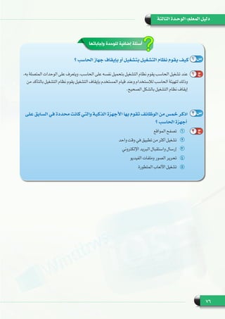 76
‫الثالثة‬ ‫الوحـدة‬ :‫المعلم‬ ‫دليل‬
‫وإجاباتها‬ ‫للوحدة‬ ‫إضافية‬ ‫أسئلة‬
‫؟‬ ‫الحاسب‬ ‫جهاز‬ ‫بإيقاف‬ ‫أو‬ ‫بتشغيل‬ ‫التشغيل‬ ‫نظام‬ ‫يقوم‬ ‫كيف‬
،‫به‬ ‫المتصلة‬ ‫الوحدات‬ ‫على‬ ‫ويتعرف‬ ،‫الحاسب‬ ‫على‬ ‫نفسه‬ ‫بتحميل‬ ‫التشغيل‬ ‫نظام‬ ‫يقوم‬ ‫الحاسب‬ ‫تشغيل‬ ‫عند‬
‫من‬ ‫بالتأكد‬ ‫التشغيل‬ ‫نظام‬ ‫يقوم‬ ‫التشغيل‬ ‫بإيقاف‬ ‫المستخدم‬ ‫قيام‬ ‫وعند‬ ‫لالستخدام‬ ‫الحاسب‬ ‫لتهيئة‬ ‫وذلك‬
.‫الصحيح‬ ‫بالشكل‬ ‫التشغيل‬ ‫نظام‬ ‫إيقاف‬
‫على‬ ‫السابق‬ ‫في‬ ‫محددة‬ ‫كانت‬ ‫والتي‬ ‫الذكية‬ ‫األجهزة‬ ‫بها‬ ‫تقوم‬ ‫الوظائف‬ ‫من‬ ‫خمس‬ ‫اذكر‬
‫؟‬ ‫الحاسب‬ ‫أجهزة‬
11‫المواقع‬ ‫تصفح‬
22‫واحد‬ ‫وقت‬ ‫في‬ ‫تطبيق‬ ‫من‬ ‫أكثر‬ ‫تشغيل‬
33‫اإللكتروني‬ ‫البريد‬ ‫واستقبال‬ ‫إرسال‬
44‫الفيديو‬ ‫وملفات‬ ‫الصور‬ ‫تحرير‬
55‫المتطورة‬ ‫األلعاب‬ ‫تشغيل‬
1 ‫س‬
2 ‫س‬
1 ‫ج‬
2 ‫ج‬
 