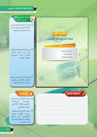 77
‫حـاسوبي‬ ‫أشغـــــل‬ :‫المعلم‬ ‫دليل‬
‫المعلم‬ ‫ملحوظات‬
‫تنفيذ‬ ‫إلجراءات‬ ‫إرشادات‬
‫األول‬ ‫التدريب‬
11‫ـن‬‫ـ‬‫ـ‬‫م‬ ‫ـدار‬‫ـ‬‫ـ‬‫إص‬ ‫أي‬ ‫ـتخدام‬‫ـ‬‫ـ‬‫اس‬ ‫ـن‬‫ـ‬‫ـ‬‫يمك‬
‫ـب‬‫ـ‬‫ـ‬‫حس‬ ‫ـدوز‬‫ـ‬‫ـ‬‫وين‬ ‫ـغيل‬‫ـ‬‫ـ‬‫تش‬ ‫ـة‬‫ـ‬‫ـ‬‫أنظم‬
.‫ـل‬‫ـ‬‫ـ‬‫المعم‬ ‫ـي‬‫ـ‬‫ـ‬‫ف‬ ‫ـر‬‫ـ‬‫ـ‬‫متوف‬ ‫ـو‬‫ـ‬‫ـ‬‫ه‬ ‫ـا‬‫ـ‬‫ـ‬‫م‬
22‫ـرق‬‫ـ‬‫ـ‬‫الف‬ ‫ـه‬‫ـ‬‫ـ‬‫لطالب‬ ‫ـم‬‫ـ‬‫ـ‬‫المعل‬ ‫ـح‬‫ـ‬‫ـ‬‫يوض‬
‫األيمـــن‬ ‫الفـــأرة‬ ‫أزرار‬ ‫بيـــن‬
‫اســـتعراض‬ ‫أثنـــاء‬ ‫واأليســـر‬
.‫المكتـــب‬ ‫ســـطح‬
33‫ـطح‬‫ـ‬‫ـ‬‫س‬ ‫ـق‬‫ـ‬‫ـ‬‫نس‬ ‫ـتخدام‬‫ـ‬‫ـ‬‫باس‬ ‫ـح‬‫ـ‬‫ـ‬‫ينص‬
‫لتوحيـــد‬ ‫االفتراضـــي‬ ‫المكتـــب‬
.‫الطـــاب‬ ‫اســـتخدام‬ ‫تجربـــة‬
11‫ـج‬‫ـ‬‫ـ‬‫البرام‬ ‫ـن‬‫ـ‬‫ـ‬‫بي‬ ‫ـل‬‫ـ‬‫ـ‬ّ‫ق‬‫التن‬ ‫ـن‬‫ـ‬‫ـ‬‫يمك‬
‫باســـتخدام‬ ‫المفتوحـــة‬
‫ـي‬‫ـ‬‫ـ‬‫ف‬ )Alt + tab( ‫ـار‬‫ـ‬‫ـ‬‫االختص‬
.‫المفاتيـــح‬ ‫لوحـــة‬
22‫ـة‬‫ـ‬‫ـ‬‫طريق‬ ‫ـى‬‫ـ‬‫ـ‬‫إل‬ ‫ـارة‬‫ـ‬‫ـ‬‫اإلش‬ ‫ـن‬‫ـ‬‫ـ‬‫يمك‬
‫«جهـــاز‬ ‫أيقونـــة‬ ‫عـــرض‬
‫ســـطح‬ ‫علـــى‬ »‫الكمبيوتـــر‬
‫الوصـــول‬ ‫لتســـهيل‬ ‫المكتـــب‬
.‫الملفـــات‬ ‫إلـــى‬
‫إضــافــات‬
 