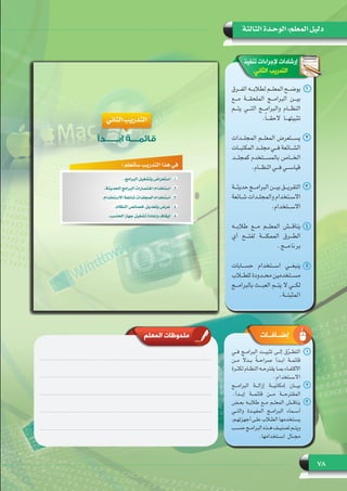 78
‫الثالثة‬ ‫الوحـدة‬ :‫المعلم‬ ‫دليل‬
‫تنفيذ‬ ‫إلجراءات‬ ‫إرشادات‬
‫الثاني‬ ‫التدريب‬
11‫ـرق‬‫ـ‬‫ـ‬‫الف‬ ‫ـه‬‫ـ‬‫ـ‬‫لطالب‬ ‫ـم‬‫ـ‬‫ـ‬‫المعل‬ ‫ـح‬‫ـ‬‫ـ‬‫يوض‬
‫مـــع‬ ‫الملحقـــة‬ ‫البرامـــج‬ ‫بيـــن‬
‫يتـــم‬ ‫التـــي‬ ‫والبرامـــج‬ ‫النظـــام‬
.ً‫ا‬‫تثبيتهـــا الحقـــ‬
22‫المجلـــدات‬ ‫المعلـــم‬ ‫يســـتعرض‬
‫ـات‬‫ـ‬‫ـ‬‫المكتب‬ ‫ـد‬‫ـ‬‫ـ‬‫مجل‬ ‫ـي‬‫ـ‬‫ـ‬‫ف‬ ‫ـائعة‬‫ـ‬‫ـ‬‫الش‬
‫كمجلـــد‬ ‫بالمســـتخدم‬ ‫الخـــاص‬
.‫ـام‬‫ـ‬‫ـ‬‫النظ‬ ‫ـي‬‫ـ‬‫ـ‬‫ف‬ ‫ـي‬‫ـ‬‫ـ‬‫قياس‬
33‫حديثـــة‬ ‫البرامـــج‬ ‫بيـــن‬ ‫التفريـــق‬
‫ـائعة‬‫ـ‬‫ـ‬‫ش‬ ‫ـدات‬‫ـ‬‫ـ‬‫والمجل‬ ‫ـتخدام‬‫ـ‬‫ـ‬‫االس‬
.‫ـتخدام‬‫ـ‬‫ـ‬‫االس‬
44‫طالبـــه‬ ‫مـــع‬ ‫المعلـــم‬ ‫يناقـــش‬
‫أي‬ ‫لفتـــح‬ ‫الممكنـــة‬ ‫الطـــرق‬
.‫مـــج‬‫نا‬‫بر‬
55‫حســـابات‬ ‫اســـتخدام‬ ‫ينبغـــي‬
‫ـاب‬‫ـ‬‫ـ‬‫للط‬ ‫ـدودة‬‫ـ‬‫ـ‬‫مح‬ ‫ـتخدمين‬‫ـ‬‫ـ‬‫مس‬
‫بالبرامـــج‬ ‫العبـــث‬ ‫لكـــي ال يتـــم‬
.‫المثبتـــة‬
‫المعلم‬ ‫ملحوظات‬ ‫إضــافــات‬
11‫فــي‬ ‫البرامــج‬ ‫تثبيــت‬ ‫إلــى‬ ‫ق‬ّ‫ر‬‫التطــ‬
‫مــن‬ ً‫ال‬‫بــد‬ ً‫ة‬‫صراحــ‬ ‫ابــدأ‬ ‫قائمــة‬
‫ـرة‬‫ـ‬‫لكث‬ ‫ـام‬‫ـ‬‫النظ‬ ‫ـه‬‫ـ‬‫يقترح‬ ‫ـا‬‫ـ‬‫بم‬ ‫ـاء‬‫ـ‬‫االكتف‬
.‫االســتخدام‬
22‫البرامـــج‬ ‫إزالـــة‬ ‫إمكانيـــة‬ ‫بيـــان‬
.‫إبـــدأ‬ ‫قائمـــة‬ ‫مـــن‬ ‫المقترحـــة‬
33‫بعــض‬ ‫طالبــه‬ ‫مــع‬ ‫المعلــم‬ ‫يناقــش‬
‫والتــي‬ ‫المفيــدة‬ ‫البرامــج‬ ‫أســماء‬
،‫ـم‬‫ـ‬‫أجهزته‬ ‫ـى‬‫ـ‬‫عل‬ ‫ـاب‬‫ـ‬‫الط‬ ‫ـتخدمها‬‫ـ‬‫يس‬
‫ـب‬‫ـ‬‫حس‬ ‫ـج‬‫ـ‬‫البرام‬ ‫ـذه‬‫ـ‬‫ه‬ ‫ـف‬‫ـ‬‫تصني‬ ‫ـم‬‫ـ‬‫ويت‬
.‫اســتخدامها‬ ‫مجــال‬
 