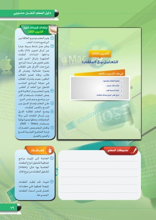 79
‫حـاسوبي‬ ‫أشغـــــل‬ :‫المعلم‬ ‫دليل‬
‫تنفيذ‬ ‫إلجراءات‬ ‫إرشادات‬
‫الثالث‬ ‫التدريب‬
‫المعلم‬ ‫ملحوظات‬
11‫ـن‬‫ـ‬‫بي‬ ‫ـة‬‫ـ‬‫العالق‬ ‫ـح‬‫ـ‬‫بتوضي‬ ‫ـم‬‫ـ‬‫المعل‬ ‫ـوم‬‫ـ‬‫يق‬
.‫ـف‬‫ـ‬‫المل‬ ‫ـداد‬‫ـ‬‫وامت‬ ‫ـج‬‫ـ‬‫البرنام‬
22‫عبـارة‬ ‫بسـيط‬ ‫نشـاط‬ ‫عمـل‬ ‫يمكـن‬
‫يكتـب‬ )A4( ‫تصويـر‬ ‫أوراق‬ ‫عـن‬
‫الملفـات‬ ‫امتـدادات‬ ‫بداخلهـا‬
‫بلـون‬ ‫أخـرى‬ ‫وأوراق‬ ‫المشـهورة‬
،‫البرامج‬ ‫أسـماء‬ ‫على‬ ‫تحتوي‬ ‫مغايـر‬
‫الطلاب‬ ‫علـى‬ ‫األوراق‬ ‫هـذه‬ ‫تـوزع‬
‫كل‬ ‫ويعـرض‬ ،‫عشـوائية‬ ‫بصـورة‬
‫الطلاب‬ ‫لعمـوم‬ ‫ورقتـه‬ ‫طالـب‬
‫الطلاب‬ ‫يتشـارك‬ ‫بحيـث‬ .‫الباقيـن‬
‫المناسـب‬ ‫البرنامـج‬ ‫معرفـة‬ ‫فـي‬
.‫العكـس‬ ‫أو‬ ‫الملـف‬ ‫نـوع‬ ‫لتشـغيل‬
33‫فتــح‬ ‫إمكانيــة‬ ‫ببيــان‬ ‫المعلــم‬ ‫يقــوم‬
‫أكثــر‬ ‫باســتخدام‬ ‫الملفــات‬ ‫بعــض‬
.‫النــوع‬ ‫نفــس‬ ‫يدعــم‬ ‫برنامــج‬ ‫مــن‬
44‫بيــن‬ ‫الفــرق‬ ‫إيضــاح‬ ‫المعلــم‬ ‫علــى‬
.‫للملفــات‬ ‫والقــص‬ ‫النســخ‬
55‫الفــرق‬ ‫لطالبــه‬ ‫المعلــم‬ ‫يوضــح‬
‫ســلة‬ ‫إلــى‬ ‫الملفــات‬ ‫إرســال‬ ‫بيــن‬
‫نهائية‬‫بصورة‬‫وحذفها‬،‫ـات‬‫ـ‬‫المحذوف‬
.)Shift + Delete( ‫باســتخدام‬
66‫ـارات‬‫ـ‬‫اختص‬ ‫ـض‬‫ـ‬‫بع‬ ‫ـم‬‫ـ‬‫المعل‬ ‫ـش‬‫ـ‬‫يناق‬
‫للنســخ‬ ‫القياســية‬ ‫المفاتيــح‬ ‫لوحــة‬
.‫واللصــق‬ ‫والقــص‬
11‫برامـج‬ ‫تثبيـت‬ ‫إلـى‬ ‫الحاجـة‬
‫الملفـات‬‫أنـواع‬‫لتشـغيل‬‫إضافيـة‬
)winrar( :‫مثـل‬ ‫بهـا‬ ‫الخاصـة‬
.)rar(‫نـوع‬‫مـن‬‫الملفـات‬‫لتشـغيل‬
22‫الملفــات‬ ‫تفقــد‬ ‫قــد‬ :‫تنبيــه‬
‫مجلــدات‬ ‫فــي‬ ‫لصقهــا‬ ‫نتيجــة‬
‫الملفــات‬ ‫أســماء‬ ‫نفــس‬ ‫تحمــل‬
.‫خة‬‫لمنســو‬‫ا‬
‫إضــافــات‬
 