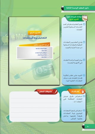 80
‫الثالثة‬ ‫الوحـدة‬ :‫المعلم‬ ‫دليل‬
‫تنفيذ‬ ‫إلجراءات‬ ‫إرشادات‬
‫الرابع‬ ‫التدريب‬
11‫ـم‬‫ـ‬‫ـ‬‫أه‬ ‫ـتعراض‬‫ـ‬‫ـ‬‫باس‬ ‫ـم‬‫ـ‬‫ـ‬‫المعل‬ ‫ـوم‬‫ـ‬‫ـ‬‫يق‬
‫لتخزيـــن‬ ‫الســـحابية‬ ‫الخدمـــات‬
.‫الملفـــات‬
22‫ـدات‬‫ـ‬‫ـ‬‫المجل‬ ‫ـن‬‫ـ‬‫ـ‬‫بي‬ ‫ـم‬‫ـ‬‫ـ‬‫المعل‬ ‫ـارن‬‫ـ‬‫ـ‬‫يق‬
‫ـحابية‬‫ـ‬‫ـ‬‫الس‬ ‫ـدات‬‫ـ‬‫ـ‬‫والمجل‬ ‫ـة‬‫ـ‬‫ـ‬‫ي‬ّ‫ل‬‫المح‬
.‫ـوب‬‫ـ‬‫ـ‬‫والعي‬ ‫ـا‬‫ـ‬‫ـ‬‫المزاي‬ ‫ـث‬‫ـ‬‫ـ‬‫حي‬ ‫ـن‬‫ـ‬‫ـ‬‫م‬
33‫ـات‬‫ـ‬‫ـ‬‫الملف‬ ‫ـة‬‫ـ‬‫ـ‬‫مزامن‬ ‫ـة‬‫ـ‬‫ـ‬‫أهمي‬ ‫ـان‬‫ـ‬‫ـ‬‫بي‬
.‫المتعـــددة‬ ‫األجهـــزة‬ ‫فـــي‬
44‫إمكانيـــة‬ ‫خطـــر‬ ‫علـــى‬ ‫التنبيـــه‬
‫حـــذف‬ ‫عنـــد‬ ‫الملفـــات‬ ‫فقـــدان‬
.‫لهـــا‬ ‫الحاويـــة‬ ‫المجلـــدات‬
‫المعلم‬ ‫ملحوظات‬ ‫إضــافــات‬
11‫عــرض‬ ‫طــرق‬ ‫اســتعراض‬
‫فــي‬ ‫المختلفــة‬ ‫الملفــات‬
. ‫ت‬ ‫ا‬ ‫لمجلــد‬ ‫ا‬
22‫ـدات‬‫ـ‬‫المجل‬ ‫ـجرة‬‫ـ‬‫ش‬ ‫ـتعراض‬‫ـ‬‫اس‬
‫المجلــدات‬ ‫بنيــة‬ ‫لتوضيــح‬
‫بداخــل‬ ‫تخزينهــا‬ ‫طريقــة‬
.‫البعــض‬ ‫بعضهــا‬
 