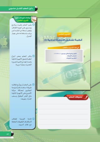 81
‫حـاسوبي‬ ‫أشغـــــل‬ :‫المعلم‬ ‫دليل‬
‫تنفيذ‬ ‫إلجراءات‬ ‫إرشادات‬
‫الخامس‬ ‫التدريب‬
‫المعلم‬ ‫ملحوظات‬
11‫برنامــج‬ ‫بتثبيــت‬ ‫المعلــم‬ ‫يقــوم‬
‫ـاب‬‫ـ‬‫الط‬ ‫ـزة‬‫ـ‬‫أجه‬ ‫ـى‬‫ـ‬‫عل‬ ‫ـدروي‬‫ـ‬‫وين‬
‫ـن‬‫ـ‬‫لم‬ ‫ـت‬‫ـ‬‫المثب‬ ‫ـن‬‫ـ‬‫م‬ ‫ـخة‬‫ـ‬‫نس‬ ‫ـر‬‫ـ‬‫وتوفي‬
‫ـاز‬‫ـ‬‫جه‬ ‫ـى‬‫ـ‬‫عل‬ ‫ـتخدامه‬‫ـ‬‫باس‬ ‫ـب‬‫ـ‬‫يرغ‬
.‫المنــزل‬
22‫أنــواع‬ ‫بعــض‬ ‫المعلــم‬ ‫يذكــر‬
‫ـة‬‫ـ‬‫الذكي‬ ‫ـزة‬‫ـ‬‫األجه‬ ‫ـغيل‬‫ـ‬‫تش‬ ‫ـة‬‫ـ‬‫أنظم‬
‫لضرورة‬ ‫ـه‬‫ـ‬‫التنبي‬ ‫ـع‬‫ـ‬‫م‬ ‫ـا‬‫ـ‬‫وإصداراته‬
.‫دوريــة‬ ‫بصفــة‬ ‫التحديــث‬
33‫ـه‬‫ـ‬‫لطالب‬ ‫ـح‬‫ـ‬ ّ‫يوض‬ ‫أن‬ ‫ـم‬‫ـ‬‫المعل‬ ‫ـى‬‫ـ‬‫عل‬
‫ـة‬‫ـ‬‫ولوح‬ ‫ـأرة‬‫ـ‬‫الف‬ ‫ـتخدام‬‫ـ‬‫اس‬ ‫ـة‬‫ـ‬‫طريق‬
‫حركــة‬ ‫لمحــاكاة‬ ‫المفاتيــح‬
‫الذكيــة‬ ‫األجهــزة‬ ‫علــى‬ ‫األصبــع‬
‫وســحب‬ ‫ل‬ّ‫و‬‫المطــ‬ ‫النقــر‬ ‫مثــل‬
.‫وغيرهــا‬ ‫الفــأرة‬
44‫للطلاب‬ ‫الفرصـة‬ ‫إتاحـة‬
‫الملحقة‬ ‫التطبيقات‬ ‫الستكشـاف‬
.‫أندرويـد‬ ‫نظـام‬ ‫مـع‬
 